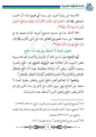 15
(
٢
)
:‫أخرى‬ ‫رواية‬ ‫يف‬ ‫وجاء‬
‫عن‬
‫سيدنا‬
‫هريرة‬ ‫أيب‬

،
ّ
‫أن‬
‫البيب‬
‫املصطىف‬
‫ﷺ‬
« :‫قال‬
‫ر‬‫ج‬َ‫ال‬َ‫و‬ ،‫ا‬َ‫م‬ُ‫ه‬َ‫ن‬‫ي‬َ‫ب‬ ‫ا‬َ‫م‬‫ل‬ ‫ة‬َ‫ار‬
َّ
‫ف‬
َ
‫ك‬ ‫ة‬َ‫ر‬‫م‬ُ‫الع‬
َ
‫ىل‬‫إ‬ ُ‫ة‬َ‫ر‬‫م‬ُ‫الع‬
ُ‫ور‬ُ‫رب‬َ‫الم‬
ُ
‫ة‬
َّ
‫ن‬َ‫اجل‬
َّ
‫ال‬‫إ‬ ‫اء‬َ‫ز‬َ‫ج‬ ُ َ
‫هل‬ َ
‫س‬‫ي‬
َ
‫ل‬
»
(
1
)
.
(
٣
)
‫يف‬ ‫جاء‬ ‫كذلك‬
‫صحيح‬ ‫حديث‬
‫اإلمام‬ ‫أخرجه‬
‫مسلم‬

‫يف‬
"
‫صحيحه‬
‫سيدنا‬ ‫عن‬ :"
‫عمرو‬
‫بن‬
‫العاص‬

‫الكريم‬ ‫انليب‬ ‫عن‬ ،
‫ﷺ‬
:‫قال‬
«
‫إ‬
ُ‫ه‬
َ
‫ل‬‫ب‬
َ
‫ق‬
َ
‫ن‬
َ
‫اك‬ ‫ا‬َ‫م‬ ُ‫م‬‫د‬‫ه‬
َ
‫ي‬ َّ‫ج‬َ‫ال‬
َّ
‫ن‬
»
(
٢
)
.
‫احلج‬ ‫أداء‬ ‫بعد‬ ‫ولو‬
ُ
‫تسقط‬ ‫ال‬ ‫العباد‬ ‫حقوق‬
!‫اإلخوة‬ ‫ها‬
ّ
‫أي‬
‫ن‬‫م‬ ‫نلا‬ ّ
‫تبني‬
‫ذلك‬
ّ
‫أن‬
َ
‫اإليمان‬
‫واألعمال‬
‫الصالة‬
‫وسيلة‬
‫ملغفرة‬
،‫اذلنوب‬
‫مة‬
ّ
‫العال‬ ‫قال‬
‫املناوي‬ ‫الرؤوف‬ ‫عبد‬

:
ّ‫الج‬
‫والعمرة‬
:
‫يمحوان‬
َ‫وب‬
ُ
‫ن‬
‫ر‬
‫اذل‬
‫ىن‬‫ع‬َ‫م‬‫ب‬
ّ
‫ن‬
َ
‫أ‬
‫ه‬
ُ‫ه‬
َ
‫ان‬َ‫ح‬‫ب‬ُ‫س‬
ّ
‫يكف‬
‫ا‬
َ
‫ره‬
‫بهما‬
،
ّ‫أم‬
‫ا‬
‫ج‬َ‫ال‬
ُ‫في‬
َ
‫ك‬
ِّ
‫ف‬
ُ‫ر‬
‫ر‬‫ائ‬
َ
‫غ‬ َّ
‫الص‬
َ‫والكبائر‬
،
َّ‫أم‬َ‫و‬
‫ا‬
‫ة‬َ‫العمر‬
‫ر‬‫اه‬
َّ
‫الظ‬
َ
‫ف‬
‫ا‬َ‫ه‬
َّ
‫ن‬
َ
‫أ‬
‫ا‬َ‫م‬
َّ
‫ن‬‫إ‬
ُ
‫ت‬
ِّ
‫كف‬
‫ر‬
‫ر‬‫ائ‬
َ
‫غ‬ َّ
‫الص‬
)
3
(
.
!‫واعلموا‬
‫ال‬ ‫العباد‬ ‫حقوق‬ ‫ولكن‬ ‫املربور‬ ّ‫بالج‬ ‫غفر‬
ُ
‫ت‬ ‫املعايص‬
ّ
‫أن‬
‫ن‬َ‫م‬ :‫املثال‬ ‫سبيل‬ ‫وىلع‬ ، ّ‫الاج‬ ‫عن‬ ‫تسقط‬
َّ‫ادل‬ ‫سداد‬ ‫يف‬ ‫ر‬
ّ
‫تأخ‬
‫إثم‬
ّ
‫فإن‬ ‫ين‬
‫غفر‬ُ‫ي‬ ‫ر‬
ّ
‫اتلأخ‬
ّ‫بالج‬
ُ‫ي‬ ‫لم‬ ‫ما‬ ‫عنه‬ ‫يسقط‬ ‫ال‬ ‫ين‬َّ‫ادل‬ ‫ولكن‬
ِّ
‫سد‬
‫د‬
.‫ه‬
(
1
)
"
‫البخاري‬ ‫صحيح‬
"
‫العمرة‬ ‫باب‬ ،‫العمرة‬ ‫كتاب‬ ،
‫إلخ‬...
،
1
/
٥٨٦
( ،
1٧٧٣
.)
(
٢
)
"
‫مسلم‬ ‫صحيح‬
"
‫الهجرة‬ ‫وكذا‬ ‫قبله‬ ‫ما‬ ‫يهدم‬ ‫اإلسالم‬ ‫كون‬ ‫باب‬ ،‫اإليمان‬ ‫كتاب‬ ،
‫ص‬ ،‫والحج‬
٧1
( ،
٣٢1
.‫ا‬ً‫مختصر‬ ،)
(
٣
)
"
‫الصغير‬ ‫الجامع‬ ‫بشرح‬ ‫التيسير‬
"
،‫الهمزة‬ ‫حرف‬ ،
1
/
٥٦
.
 