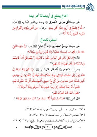 16
ّ
‫احلاج‬
‫أربعمائة‬ ‫يف‬ ‫يشفع‬
‫أهل‬
‫بيته‬
‫سيدنا‬ ‫عن‬
‫األشعري‬ ‫موىس‬ ‫أيب‬

‫انليب‬ ‫إىل‬ ‫رفعه‬
‫الكريم‬
‫ﷺ‬
:‫قال‬
«
‫ت‬‫ي‬َ‫ب‬ ‫ل‬‫ه‬
َ
‫أ‬ ‫ة‬
َ
‫ائ‬‫م‬ ‫ع‬َ‫ب‬‫ر‬
َ
‫أ‬ ‫يف‬ ُ‫ع‬
َ
‫ف‬‫ش‬َ‫ي‬ ‫ر‬‫اج‬َ‫ال‬
-
‫قال‬ ‫أو‬
:
-
‫ن‬‫م‬ ُ‫ج‬ُ‫ر‬
َ
‫خي‬َ‫و‬ ،‫ه‬‫ت‬‫ي‬َ‫ب‬ ‫ل‬‫ه‬
َ
‫أ‬ ‫ن‬‫م‬
ُ‫ه‬‫ر‬‫م‬
ُ
‫أ‬ ُ‫ه‬‫ت‬َ َ
‫دل‬َ‫و‬ ‫م‬‫و‬َ‫ي‬
َ
‫ك‬ ‫ه‬‫وب‬
ُ
‫ن‬
ُ
‫ذ‬
»
)
1
(
.
‫املغفرة‬
ّ
‫للحاج‬
‫عن‬
‫سيدنا‬
‫ذر‬ ‫أيب‬
‫الغفاري‬

« :‫قال‬ ‫ﷺ‬ َّ‫يب‬َّ‫انل‬
َّ
‫ن‬
َ
‫أ‬ ،
َّ‫يب‬َّ‫انل‬
َ
‫د‬ُ‫او‬
َ
‫د‬
َّ
‫ن‬‫إ‬

‫ه‬
َ
‫ل‬‫إ‬ :‫قال‬
!
‫؟‬
َ
‫ك‬‫ت‬‫ي‬َ‫ب‬ ‫يف‬ َ‫وك‬ُ‫ار‬َ‫ز‬ ‫م‬ُ‫ه‬ ‫ا‬
َ
‫ذ‬‫إ‬
َ
‫ك‬‫ي‬
َ
‫ل‬َ‫ع‬ َ‫ك‬‫اد‬َ‫ب‬‫ع‬‫ل‬ ‫ا‬َ‫م‬
»
.
« :‫قال‬
ُ‫او‬
َ
‫د‬ ‫ا‬َ‫ي‬ ،‫ا‬
ًّ
‫ق‬َ‫ح‬ ‫ور‬ُ‫ز‬َ‫م‬‫ال‬
َ َ
‫ىلع‬ ‫ر‬‫ائ‬َ‫ز‬
ِّ ُ
‫ك‬‫ل‬
َّ
‫ن‬‫إ‬
‫و‬
ُ‫د‬
!
‫م‬ُ‫ه‬َ‫ي‬‫ف‬ َ
‫اع‬
ُ
‫أ‬ ‫ن‬
َ
‫أ‬ َّ َ َ
‫لَع‬ ‫م‬ُ‫ه‬
َ
‫ل‬
َّ
‫ن‬‫إ‬
‫م‬ُ‫ه‬ُ‫يت‬‫ق‬
َ
‫ل‬ ‫ا‬
َ
‫ذ‬‫إ‬ ‫م‬ُ‫ه‬
َ
‫ل‬ َ‫ر‬‫ف‬‫غ‬
َ
‫أ‬َ‫و‬ ،‫ا‬َ‫ي‬‫ن‬‫ر‬‫ادل‬ ‫يف‬
»
)
٢
(
.
‫و‬
‫عن‬
‫سيدنا‬
‫جابر‬

‫ه‬
ّ
‫أن‬
‫قال‬ :‫قال‬
‫انليب‬
‫ﷺ‬
:
«
َّ
‫ن‬‫إ‬
َ
‫ة‬
َ
‫ف‬َ‫ر‬َ‫ع‬ ُ‫م‬‫و‬َ‫ي‬
َ
‫ن‬
َ
‫اك‬ ‫ا‬
َ
‫ذ‬‫إ‬
،
َ
‫ة‬
َ
‫ك‬‫ئ‬
َ
‫ال‬َ‫م‬‫ال‬ ُ‫م‬‫ه‬‫ب‬ ‫ايه‬َ‫ب‬ُ‫ي‬
َ
‫ف‬ ‫اء‬َ‫م‬ َّ‫الس‬
َ
‫ىل‬‫إ‬
ُ
‫ل‬‫زن‬َ‫ي‬ َ‫اهلل‬
‫ي‬‫اد‬َ‫ب‬‫ع‬
َ
‫ىل‬‫إ‬ ‫وا‬ُ‫ر‬ ُ‫ظ‬‫ان‬ :
ُ
‫ول‬
ُ
‫ق‬َ‫ي‬
َ
‫ف‬
‫يق‬‫م‬َ‫ع‬ ٍّ‫ج‬
َ
‫ف‬
ِّ ُ
‫لك‬ ‫ن‬‫م‬ َ‫ني‬‫اح‬ َ
‫ض‬ ‫ا‬‫رب‬
ُ
‫غ‬ ‫ا‬‫ث‬‫ع‬
ُ
‫ش‬ ‫ين‬‫و‬
َ
‫ت‬
َ
‫أ‬
،
‫م‬ُ‫ه‬
َ
‫ل‬ ُ
‫ت‬‫ر‬
َ
‫ف‬
َ
‫غ‬ ‫د‬
َ
‫ق‬
ِّ
‫ين‬
َ
‫أ‬‫م‬ُ‫ك‬ُ‫د‬‫ه‬‫ش‬
ُ
‫أ‬
.
:
ُ
‫ة‬
َ
‫ك‬‫ئ‬
َ
‫ال‬َ‫م‬‫ال‬ ُ َ
‫هل‬
ُ
‫ول‬
ُ
‫ق‬َ‫ت‬
َ
‫ف‬
‫إ‬
ِّ‫ب‬َ‫ر‬ ‫ي‬
!
‫ن‬
َ
‫ال‬
ُ
‫ف‬َ‫و‬ ‫ن‬
َ
‫ال‬
ُ
‫ف‬َ‫و‬ ‫و‬ُ‫ه‬‫ز‬َ‫ي‬ ‫ن‬
َ
‫ال‬
ُ
‫ف‬ ‫م‬‫يه‬‫ف‬
.
«
‫م‬ُ‫ه‬
َ
‫ل‬ ُ
‫ت‬‫ر‬
َ
‫ف‬
َ
‫غ‬ ‫د‬
َ
‫ق‬ :ُ‫اهلل‬
ُ
‫ول‬
ُ
‫ق‬
َ
‫ي‬
»
.
‫قال‬
‫انليب‬
‫ﷺ‬
:
«
‫ا‬َ‫م‬
َ
‫ف‬
‫ن‬‫م‬
‫م‬‫و‬َ‫ي‬
ُ َ
‫رث‬‫ك‬
َ
‫أ‬
‫ا‬‫يق‬‫ت‬َ‫ع‬
َ‫ن‬‫م‬
‫ار‬َّ‫انل‬
‫ن‬‫م‬
‫م‬‫و‬َ‫ي‬
َ
‫ة‬
َ
‫ف‬َ‫ر‬َ‫ع‬
»
)
3
(
.
(
1
)
"
‫البزار‬ ‫مسند‬
"
،‫األشعري‬ ‫موسى‬ ‫أبي‬ ‫مسند‬ ،
٨
/
1٧٠
( ،
٣1٩٦
.)
(
٢
)
"
‫األوسط‬ ‫المعجم‬
"
،‫محمد‬ ‫اسمه‬ ‫من‬ ،
٤
/
٢٩٧
،
(
٦٠٣٧
.)
(
٣
)
"
‫خزيمة‬‫ابن‬‫صحيح‬
"
‫اهلل‬‫تباهي‬‫باب‬،‫المناسك‬‫كتاب‬،
‫إلخ‬...
،
٤
/
٢٦٣
(،
٢٨٤٠
.)
 