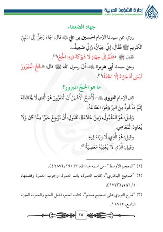 1٧
‫الضعفاء‬ ‫جهاد‬
‫روي‬
‫عن‬
‫اإلمام‬ ‫سيدنا‬
‫احلسني‬
ّ‫يلع‬ ‫بن‬

َ
‫ىل‬‫إ‬ ‫ل‬ُ‫ج‬َ‫ر‬ َ‫اء‬َ‫ج‬ :‫قال‬
ِّ‫يب‬َّ‫انل‬
‫الكريم‬
‫يف‬‫ع‬ َ
‫ض‬
ِّ
‫ين‬‫إ‬َ‫و‬ ،‫ان‬َ‫ب‬َ‫ج‬
ِّ
‫ين‬‫إ‬ :
َ
‫ال‬
َ
‫ق‬
َ
‫ف‬ ‫ﷺ‬
.
« :‫ﷺ‬ ‫فقال‬
ِّ‫ج‬َ‫ال‬ :‫يه‬‫ف‬
َ
‫ة‬
َ
‫ك‬‫و‬
َ
‫ش‬
َ
‫ال‬ ‫اد‬َ‫ه‬‫ج‬
َ
‫ىل‬‫إ‬ َّ‫م‬
ُ
‫ل‬
َ
‫ه‬
»
)
1
(
.
‫و‬
‫عن‬
‫سيدنا‬
‫هريرة‬ ‫أيب‬

،
ّ
‫أن‬
‫اهلل‬ ‫رسول‬
‫ﷺ‬
« :‫قال‬
‫ال‬ ‫ر‬‫ج‬َ‫ال‬
ُ‫ور‬ُ‫رب‬َ‫م‬
ُ
‫ة‬
َّ
‫ن‬َ‫اجل‬
َّ
‫ال‬‫إ‬ ‫اء‬َ‫ز‬َ‫ج‬ ُ َ
‫هل‬ َ
‫س‬‫ي‬
َ
‫ل‬
»
(
٢
)
.
ّ
‫احلج‬ ‫هو‬ ‫ما‬
‫املربور؟‬
‫اإلمام‬‫قال‬
‫انلووي‬

:
‫ي‬
َّ
‫اذل‬ َ‫و‬ُ‫ه‬ َ‫ور‬ُ‫رب‬َ‫م‬‫ال‬
َّ
‫ن‬
َ
‫أ‬ ُ‫ر‬َ‫ه‬‫ش‬
َ
‫األ‬ ‫ر‬‫ح‬ َ
‫ص‬
َ
‫األ‬
َ
‫ال‬
ُ‫ه‬ ُ‫ط‬‫ال‬
َ ُ
‫خي‬
‫م‬‫ث‬‫إ‬
‫وذ‬
ُ
‫خ‬‫أ‬َ‫م‬
َ‫ن‬‫م‬
ِّ‫الرب‬
:َ‫و‬ُ‫ه‬َ‫و‬
.
ُ
‫ة‬َ‫اع‬ َّ‫الط‬
:
َ
‫يل‬‫ق‬َ‫و‬
َ‫و‬ُ‫ه‬
،
ُ
‫ول‬ُ‫ب‬‫ق‬َ‫م‬‫ال‬
‫ن‬‫م‬َ‫و‬
‫ة‬َ‫م‬
َ
‫ال‬َ‫ع‬
:‫ول‬ُ‫ب‬
َ
‫الق‬
‫ن‬
َ
‫أ‬
َ‫ع‬‫ج‬‫ر‬َ‫ي‬
‫ا‬‫ري‬
َ
‫خ‬
‫ا‬َّ‫م‬‫م‬
َ
‫ن‬
َ
‫اك‬
َ
‫ال‬َ‫و‬
َ
‫د‬‫او‬َ‫ع‬
ُ
‫ي‬
.‫ايص‬َ‫ع‬َ‫م‬‫ال‬
:‫وقيل‬
َ‫و‬ُ‫ه‬
‫ي‬
َّ
‫اذل‬
َ
‫ال‬
َ‫اء‬َ‫ي‬‫ر‬
.‫يه‬‫ف‬
:‫وقيل‬
‫ي‬
َّ
‫اذل‬
َ
‫ال‬
ُ‫ه‬ُ‫ب‬‫ق‬‫ع‬
ُ
‫ي‬
‫ة‬َ‫ي‬‫ص‬‫ع‬َ‫م‬
)
3
(
.
(
1
)
"
‫األوسط‬ ‫المعجم‬
"
،‫اهلل‬ ‫عبد‬ ‫اسمه‬ ‫من‬ ،
٣
/
1٩٠
( ،
٤٢٨٧
.)
(
٢
)
"
‫البخاري‬ ‫صحيح‬
"
‫العمرة‬ ‫باب‬ ،‫العمرة‬ ‫كتاب‬ ،
،
،‫وفضلها‬ ‫العمرة‬ ‫وجوب‬
1
/
٥٨٦
( ،
1٧٧٣
.)
(
٣
)
"
‫مسلم‬ ‫صحيح‬ ‫على‬ ‫النووي‬ ‫شرح‬
"
‫الحج‬ ‫كتاب‬ ،
‫الجزء‬ ،‫والعمرة‬ ‫الحج‬ ‫فضل‬ ،
،‫التاسع‬
٥
/
11٨
.
 