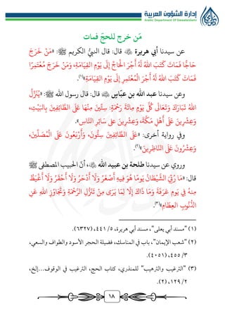 18
‫فمات‬
ّ
‫للحج‬ ‫خرج‬ ‫ن‬
َ
‫م‬
‫عن‬
‫سيدنا‬
‫هريرة‬ ‫أيب‬

‫قال‬ :‫قال‬
‫ر‬‫انليب‬
‫الكريم‬
« :‫ﷺ‬
َ‫ج‬َ‫ر‬
َ
‫خ‬ ‫ن‬َ‫م‬
‫م‬‫و‬َ‫ي‬
َ
‫ىل‬‫إ‬ ِّ‫اج‬َ‫ال‬ َ‫ر‬‫ج‬
َ
‫أ‬ ُ َ
‫هل‬ ُ‫اهلل‬ َ
‫ب‬َ‫ت‬
َ
‫ك‬
َ
‫ات‬َ‫م‬
َ
‫ف‬ ‫ا‬ًّ‫اج‬َ‫ح‬
‫ا‬‫ر‬‫م‬َ‫ت‬‫ع‬ُ‫م‬ َ‫ج‬َ‫ر‬
َ
‫خ‬ ‫ن‬َ‫م‬َ‫و‬ ،‫ة‬َ‫ام‬َ‫ي‬‫الق‬
‫ة‬َ‫ام‬َ‫ي‬‫الق‬ ‫م‬‫و‬َ‫ي‬
َ
‫ىل‬‫إ‬ ‫ر‬‫م‬َ‫ت‬‫ع‬ُ‫م‬‫ال‬ َ‫ر‬‫ج‬
َ
‫أ‬ ُ َ
‫هل‬ ُ‫اهلل‬ َ
‫ب‬َ‫ت‬
َ
‫ك‬
َ
‫ات‬َ‫م‬
َ
‫ف‬
»
)
1
(
.
‫و‬
‫عن‬
‫سيدنا‬
‫اهلل‬ ‫عبد‬
ّ
‫عب‬ ‫بن‬
‫اس‬

‫اهلل‬ ‫رسول‬ ‫قال‬ :‫قال‬
‫ﷺ‬
« :
ُ
‫ل‬ِّ َ
‫زن‬ُ‫ي‬
َّ ُ
‫لك‬
َ
‫اىل‬َ‫ع‬
َ
‫ت‬َ‫و‬ َ‫ك‬َ‫ار‬َ‫ب‬
َ
‫ت‬ ُ‫اهلل‬
َ
‫ة‬
َ
‫ائ‬‫م‬ ‫م‬‫و‬َ‫ي‬
‫ة‬َ‫مح‬َ‫ر‬
:
ِّ‫ت‬‫س‬
َ‫ني‬
،‫ت‬‫ي‬َ‫ابل‬‫ب‬ َ‫ني‬‫ف‬‫ائ‬ َّ‫الط‬
َ َ
‫ىلع‬ ‫ا‬َ‫ه‬‫ن‬‫م‬
‫ُّش‬‫ع‬َ‫و‬
‫ي‬
‫ُّش‬‫ع‬َ‫و‬ ،
َ
‫ة‬
َّ
‫ك‬َ‫م‬ ‫ل‬‫ه‬
َ
‫أ‬
َ َ
‫ىلع‬ َ‫ن‬
‫ي‬
‫اس‬َّ‫انل‬ ‫ر‬‫ائ‬َ‫س‬ ‫ىلع‬ َ‫ن‬
»
.
:‫أخرى‬ ‫رواية‬ ‫ويف‬
«
َ َ
‫ىلع‬
َ‫ني‬‫ف‬‫ائ‬ َّ‫الط‬
،
َ
‫ون‬‫ر‬‫ت‬‫س‬
َ
‫ون‬ُ‫ع‬َ‫ب‬‫ر‬
َ
‫أ‬َ‫و‬
َ َ
‫ىلع‬
،َ‫ني‬
ِّ
‫ل‬ َ
‫ص‬ُ‫م‬‫ال‬
َ
‫ون‬ُ‫ُّش‬‫ع‬َ‫و‬
َ َ
‫ىلع‬
َ‫ين‬‫ر‬‫اظ‬َّ‫انل‬
»
)
٢
(
.
‫سيدنا‬ ‫عن‬‫وروي‬
‫اهلل‬ ‫عبيد‬ ‫بن‬ ‫طلحة‬

ّ
‫أن‬ ،
‫املصطىف‬ ‫البيب‬
‫ﷺ‬
:‫قال‬
«
‫ا‬َ‫م‬
َ‫ئ‬ُ‫ر‬
ُ
‫ان‬ َ‫ط‬‫ي‬
َّ
‫الش‬
‫ا‬‫وم‬َ‫ي‬
َ‫و‬ُ‫ه‬
‫يه‬‫ف‬
ُ‫ر‬
َ
‫غ‬‫ص‬
َ
‫أ‬
َ
‫ال‬َ‫و‬
ُ‫ر‬َ‫ح‬‫د‬
َ
‫أ‬
َ
‫ال‬َ‫و‬
ُ‫ر‬
َ
‫ق‬‫ح‬
َ
‫أ‬
َ
‫ال‬َ‫و‬
ُ
‫ظ‬َ‫ي‬‫غ‬
َ
‫أ‬
‫يف‬ ُ‫نه‬‫م‬
‫وم‬َ‫ي‬
َ
‫ة‬
َ
‫ف‬َ‫ر‬َ‫ع‬
‫ا‬َ‫م‬َ‫و‬
َ‫اك‬
َ
‫ذ‬
ّ
‫ال‬‫إ‬
‫ا‬َ‫م‬‫ل‬
‫ى‬َ‫ر‬َ‫ي‬
‫ن‬‫م‬
‫ل‬‫ر‬ َ
‫زن‬
َ
‫ت‬
‫ة‬َ‫مح‬َّ‫الر‬
‫ز‬ُ‫او‬َ َ
‫َت‬َ‫و‬
‫اهلل‬
‫ن‬َ‫ع‬
‫وب‬
ُ
‫ن‬
‫ر‬
‫اذل‬
‫ام‬
َ
‫ظ‬‫الع‬
»
)
3
(
.
(
1
)
"
‫يعلى‬ ‫أبي‬ ‫مسند‬
"
،‫هريرة‬ ‫أبي‬ ‫مسند‬ ،
٥
/
٤٤1
( ،
٦٣٢٧
.)
(
٢
)
"
‫اإليمان‬ ‫شعب‬
"
،‫والسعي‬ ‫والطواف‬ ‫األسود‬ ‫الحجر‬ ‫فضيلة‬ ،‫المناسك‬ ‫يف‬ ‫باب‬ ،
٣
/
٤٥٥
( ،
٤٠٥1
.)
(
٣
)
"
‫والرتهيب‬ ‫الرتغيب‬
"
‫يف‬ ‫الرتغيب‬ ،‫الحج‬ ‫كتاب‬ ،‫للمنذري‬
،‫إلخ‬...‫الوقوف‬
٢
/
1٢٩
( ،
٢
.)
 