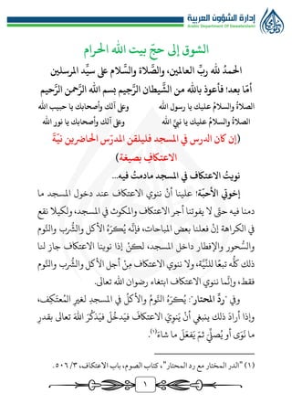 1
‫احلرام‬ ‫اهلل‬ ‫بيت‬
ّ
‫حج‬ ‫إىل‬ ‫الشوق‬
‫املرسلني‬ ‫د‬
ِّ
‫سي‬ ‫ىلع‬ ‫الم‬
َّ
‫والس‬ ‫الة‬
َّ
‫والص‬ ،‫العاملني‬
ِّ
‫رب‬ ‫هلل‬
ُ
‫احلمد‬
‫حيم‬َّ‫الر‬ ‫محن‬َّ‫الر‬ ‫اهلل‬ ‫بسم‬ ‫جيم‬َّ‫الر‬ ‫يطان‬
َّ
‫الش‬ ‫من‬ ‫باهلل‬ ‫فأعوذ‬ !‫بعد‬ ‫ا‬
ّ
‫أم‬
‫يا‬ ‫عليك‬
ُ
‫والسالم‬
ُ
‫الصالة‬
‫اهلل‬ ‫رسول‬
‫اهلل‬ ‫حبيب‬ ‫يا‬ ‫وأصحابك‬ ‫آلك‬ ‫وىلع‬
‫اهلل‬ َّ‫نيب‬ ‫يا‬ ‫عليك‬
ُ
‫والسالم‬
ُ
‫الصالة‬
‫اهلل‬ ‫نور‬ ‫يا‬ ‫وأصحابك‬ ‫آلك‬ ‫وىلع‬
(
َ
‫ة‬
ّ
‫ني‬ ‫احلارضين‬ ‫س‬ّ‫املدر‬ ‫فليلقن‬ ‫املسجد‬ ‫يف‬ ‫ادلرس‬ ‫اكن‬ ‫إن‬
‫بصيغة‬ ِ
‫االعتاكف‬
)
‫يف‬ ‫االعتاكف‬ ُ
‫نويت‬
‫فيه‬ ُ
‫مادمت‬ ‫املسجد‬
.
..
‫ة‬
ّ
‫األحب‬ ‫إخويت‬
!
‫علي‬
‫نا‬
‫أن‬
‫ن‬
‫نوي‬
‫االعتاكف‬
‫املسجد‬ ‫دخول‬ ‫عند‬
‫ما‬
‫دم‬
‫نا‬
ّ
‫حت‬ ‫فيه‬
‫يفوت‬ ‫ال‬
‫نا‬
‫ولكيال‬ ،‫املسجد‬ ‫يف‬ ‫واملكوث‬ ‫االعتاكف‬ ‫أجر‬
‫ن‬
‫قع‬
‫إن‬ ‫الكراهة‬ ‫يف‬
‫فعل‬
‫نا‬
‫املباحات‬ ‫بعض‬
،
‫وم‬َّ‫وانل‬ ‫ب‬
‫ر‬
‫والُّش‬ ‫األكل‬ ُ‫ه‬َ‫كر‬ُ‫ي‬ ‫ه‬
َّ
‫فإن‬
،‫املسجد‬ ‫داخل‬ ‫واإلفطار‬ ‫حور‬‫ر‬‫والس‬
‫لكن‬
‫نوي‬ ‫إذا‬
‫نا‬
‫نل‬ ‫جاز‬ ‫االعتاكف‬
‫ا‬
‫ر‬
‫ك‬ ‫ذلك‬
‫تبع‬ ‫ه‬
‫وال‬ ،‫ة‬َّ‫ي‬
ِّ
‫للن‬ ‫ا‬
‫ن‬
‫م‬ ‫االعتاكف‬ ‫نوي‬
‫ن‬
‫وم‬َّ‫وانل‬ ‫ب‬
‫ر‬
‫والُّش‬ ‫األكل‬ ‫أجل‬
‫ما‬
َّ
‫وإن‬ ،‫فقط‬
‫ن‬
.‫تعاىل‬ ‫اهلل‬ ‫رضوان‬ ‫ابتغاء‬ ‫االعتاكف‬ ‫نوي‬
‫ويف‬
ِّ
‫"رد‬
:"‫املحتار‬
ُ‫ي‬
،‫ف‬‫ك‬َ‫عت‬ُ‫الم‬ ‫لغري‬ ‫املسجد‬ ‫يف‬
ُ
‫واألكل‬ ُ‫وم‬َّ‫انل‬ ُ‫ه‬َ‫كر‬
‫بقدر‬ ‫تعاىل‬ َ‫اهلل‬ َ‫ر‬
ُ
‫ذك‬َ‫في‬
َ
‫ل‬
ُ
‫دخ‬َ‫في‬
َ
‫االعتاكف‬ َ
‫ي‬‫نو‬َ‫ي‬ ‫أن‬ ‫ينبيغ‬ ‫ذلك‬
َ
‫أراد‬ ‫وإذا‬
َ‫شاء‬ ‫ما‬
َ
‫ل‬َ‫فع‬َ‫ي‬ ّ‫ثم‬ َ
ِّ
‫صِّل‬ُ‫ي‬ ‫أو‬ ‫ى‬َ‫و‬
َ
‫ن‬ ‫ما‬
(
1
)
.
(
1
)
"
‫المحتار‬ ‫رد‬ ‫مع‬ ‫المختار‬ ‫الدر‬
"
،‫االعتكاف‬ ‫باب‬ ،‫الصوم‬ ‫كتاب‬ ،
٣
/
٥٠٦
.
 