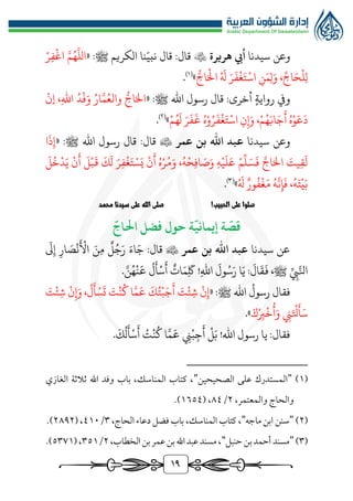 19
‫و‬
‫عن‬
‫سيدنا‬
‫هريرة‬ ‫أيب‬

‫قال‬ :‫قال‬
‫الكريم‬ ‫نا‬ّ‫نبي‬
« :‫ﷺ‬
‫ر‬‫ف‬‫اغ‬ َّ‫م‬ُ‫ه‬
َّ
‫الل‬
‫ر‬‫اج‬َ‫ال‬ ُ َ
‫هل‬ َ‫ر‬
َ
‫ف‬‫غ‬َ‫ت‬‫اس‬ ‫ن‬َ‫م‬‫ل‬َ‫و‬ ،ِّ‫اج‬َ‫ح‬‫ل‬‫ل‬
»
)
1
(
.
‫اهلل‬ ‫رسول‬ ‫قال‬ :‫أخرى‬ ‫رواية‬ ‫ويف‬
« :‫ﷺ‬
‫إن‬ ،‫اهلل‬ ُ‫د‬‫ف‬َ‫و‬ ُ‫ار‬َّ‫م‬ُ‫والع‬ ‫ر‬‫اج‬َ‫ال‬
‫م‬ُ‫ه‬
َ
‫ل‬ َ‫ر‬
َ
‫ف‬
َ
‫غ‬ ُ‫ه‬‫و‬ُ‫ر‬
َ
‫ف‬‫غ‬َ‫ت‬‫اس‬ ‫ن‬‫إ‬َ‫و‬ ،‫م‬ُ‫ه‬َ‫اب‬َ‫ج‬
َ
‫أ‬ ُ‫ه‬‫و‬َ‫ع‬
َ
‫د‬
»
)
٢
(
.
‫و‬
‫سيدنا‬ ‫عن‬
‫عمر‬ ‫بن‬ ‫اهلل‬ ‫عبد‬

‫قال‬
‫ﷺ‬ ‫اهلل‬ ‫رسول‬ ‫قال‬ :
« :
‫ا‬
َ
‫ذ‬‫إ‬
َ
‫ل‬
ُ
‫خ‬‫د‬َ‫ي‬ ‫ن‬
َ
‫أ‬
َ
‫ل‬‫ب‬
َ
‫ق‬
َ
‫ك‬
َ
‫ل‬ َ‫ر‬‫ف‬‫غ‬َ‫ت‬‫س‬َ‫ي‬ ‫ن‬
َ
‫أ‬ ُ‫ه‬‫ر‬ُ‫م‬َ‫و‬ ،ُ‫ه‬‫ح‬‫اف‬ َ
‫ص‬َ‫و‬ ‫ه‬‫ي‬
َ
‫ل‬َ‫ع‬ ‫م‬
ِّ
‫ل‬َ‫س‬
َ
‫ف‬ َّ‫اج‬َ‫ال‬ َ
‫يت‬‫ق‬
َ
‫ل‬
ُ َ
‫هل‬ ‫ور‬
ُ
‫ف‬‫غ‬َ‫م‬ ُ‫ه‬
َّ
‫ن‬‫إ‬
َ
‫ف‬ ،ُ‫ه‬َ‫ت‬‫ي‬َ‫ب‬
»
)
3
(
.
!‫الحبيب‬ ‫على‬ ‫صلوا‬
‫محمد‬ ‫سيدنا‬ ‫على‬ ‫الله‬ ‫صلى‬
ّ
‫احلاج‬ ‫فضل‬ ‫حول‬ ‫ة‬
ّ
‫إيماني‬ ‫ة‬
ّ
‫قص‬
‫سيدنا‬ ‫عن‬
‫عمر‬ ‫بن‬ ‫اهلل‬ ‫عبد‬

‫قال‬
:
َ
‫ىل‬‫إ‬ ‫ار‬ َ
‫ص‬‫ن‬
َ
‫األ‬ َ‫ن‬‫م‬ ‫ل‬ُ‫ج‬َ‫ر‬ َ‫اء‬َ‫ج‬
‫اهلل‬
َ
‫ول‬ُ‫س‬َ‫ر‬ ‫ا‬َ‫ي‬ :
َ
‫ال‬
َ
‫ق‬
َ
‫ف‬ ،‫ﷺ‬ ِّ‫يب‬َّ‫انل‬
!
َّ‫ن‬ُ‫ه‬‫ن‬
َ
‫ع‬
ُ
‫ل‬
َ
‫أ‬‫س‬
َ
‫أ‬ ‫ات‬َ‫م‬
َ
‫ك‬
.
‫فقال‬
ُ
‫رسول‬
‫اهلل‬
‫ﷺ‬
« :
َ
‫ت‬‫ئ‬‫ش‬ ‫ن‬‫إ‬َ‫و‬ ،
ُ
‫ل‬
َ
‫أ‬‫س‬
َ
‫ت‬ َ
‫ت‬‫ن‬
ُ
‫ك‬ ‫ا‬َّ‫م‬
َ
‫ع‬
َ
‫ك‬ُ‫ت‬‫ب‬َ‫ج‬
َ
‫أ‬ َ
‫ت‬‫ئ‬‫ش‬ ‫ن‬‫إ‬
َ‫ك‬‫رب‬‫خ‬
ُ
‫أ‬َ‫و‬ ‫ن‬َ‫تل‬
َ
‫أ‬َ‫س‬
»
.
‫اهلل‬ ‫رسول‬ ‫يا‬ :‫فقال‬
!
َّ‫م‬
َ
‫ع‬ ‫ن‬‫ب‬‫ج‬
َ
‫أ‬ ‫ل‬َ‫ب‬
َ
‫ك‬
ُ
‫ل‬
َ
‫أ‬‫س‬
َ
‫أ‬ ُ
‫ت‬‫ن‬
ُ
‫ك‬ ‫ا‬
.
(
1
)
"
‫الصحيحين‬ ‫على‬ ‫المستدرك‬
"
‫الغازي‬ ‫ثالثة‬ ‫اهلل‬ ‫وفد‬ ‫باب‬ ،‫المناسك‬ ‫كتاب‬ ،
،‫والمعتمر‬ ‫والحاج‬
٢
/
٨٤
( ،
1٦٥٤
.)
(
٢
)
"
‫ماجه‬ ‫ابن‬ ‫سنن‬
"
،‫المناسك‬ ‫كتاب‬ ،
،‫الحاج‬‫دعاء‬‫فضل‬‫باب‬
٣
/
٤1٠
( ،
٢٨٩٢
.)
(
٣
)
"
‫حنبل‬‫بن‬‫أحمد‬ ‫مسند‬
"
،‫الخطاب‬‫بن‬‫عمر‬‫بن‬‫اهلل‬‫عبد‬‫مسند‬،
٢
/
٣٥1
(،
٥٣٧1
.)
 