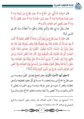 ٢0
:‫قال‬
«
ُ َ
‫هل‬ ‫ا‬َ‫م‬َ‫و‬ ‫؟‬‫ه‬‫ت‬‫ي‬َ‫ب‬ ‫ن‬‫م‬ ُ‫ج‬ُ‫ر‬
َ
‫خي‬ َ‫ني‬‫ح‬ ُ َ
‫هل‬ ‫ا‬َ‫م‬ ِّ‫اج‬َ‫ال‬ ‫ن‬َ‫ع‬ ‫ن‬
ُ
‫ل‬
َ
‫أ‬‫س‬
َ
‫ت‬ َ
‫ت‬‫ئ‬‫ج‬
‫؟‬ُ‫ه‬َ‫س‬‫أ‬َ‫ر‬ ُ
‫ق‬‫ل‬
َ
‫حي‬ َ‫ني‬‫ح‬ ُ َ
‫هل‬ ‫ا‬َ‫م‬َ‫و‬ ‫؟‬َ‫ار‬َ‫م‬‫اجل‬ ‫يم‬‫ر‬َ‫ي‬ َ‫ني‬‫ح‬ ُ َ
‫هل‬ ‫ا‬َ‫م‬َ‫و‬ ‫؟‬‫ات‬
َ
‫ف‬َ‫ر‬َ‫ع‬‫ب‬ ُ‫وم‬
ُ
‫ق‬
َ
‫ي‬ َ‫ني‬‫ح‬
َ‫ر‬‫آخ‬ ‫ِض‬‫ق‬
َ
‫ي‬ َ‫ني‬‫ح‬ ُ َ
‫هل‬ ‫ا‬َ‫م‬َ‫و‬
‫؟‬‫ت‬‫ي‬َ‫ابل‬‫ب‬ ‫اف‬َ‫و‬ َ‫ط‬
»
.
‫فقال‬
‫ل‬ُ‫ج‬َ‫ر‬
‫اهلل‬ َّ‫يب‬
َ
‫ن‬ ‫ا‬َ‫ي‬ :
!
ِّ
‫ق‬َ‫ال‬‫ب‬
َ
‫ك‬
َ
‫ث‬َ‫ع‬َ‫ب‬ ‫ي‬
َّ
‫اذل‬َ‫و‬
،
‫يف‬
َ
‫ن‬
َ
‫اك‬ ‫ا‬َّ‫م‬‫م‬
َ
‫ت‬‫أ‬ َ‫ط‬‫خ‬
َ
‫أ‬ ‫ا‬َ‫م‬
‫ا‬‫ئ‬‫ي‬
َ
‫ش‬ ‫يس‬‫ف‬
َ
‫ن‬
.
«:‫قال‬
َ
‫ب‬‫ت‬
ُ
‫ك‬
َّ
‫ال‬‫إ‬ ‫ة‬َ‫و‬‫ط‬
ُ
‫خ‬‫و‬ ُ‫ط‬
َ
‫خت‬
َ
‫ال‬ ُ‫ه‬َ‫ت‬
َ
‫ل‬‫اح‬َ‫ر‬
َّ
‫ن‬
َ
‫أ‬ ‫ه‬‫ت‬‫ي‬َ‫ب‬ ‫ن‬‫م‬ ُ‫ج‬ُ‫ر‬
َ
‫خي‬ َ‫ني‬‫ح‬ ُ َ
‫هل‬
َّ
‫ن‬‫إ‬
َ
‫ف‬
‫ا‬َ‫ه‬‫ب‬ ُ َ
‫هل‬
َّ‫ز‬َ‫ع‬ َ‫اهلل‬
َّ
‫ن‬‫إ‬
َ
‫ف‬ ،
َ
‫ة‬
َ
‫ف‬َ‫ر‬َ‫ع‬‫ب‬
َ
‫ف‬
َ
‫ق‬َ‫و‬ ‫ا‬
َ
‫ذ‬‫إ‬
َ
‫ف‬ ،‫ة‬َ‫يئ‬‫ط‬
َ
‫خ‬ ‫ا‬َ‫ه‬‫ب‬ ُ‫ه‬‫ن‬
َ
‫ع‬ ‫ت‬ َّ‫ط‬ُ‫ح‬ ‫و‬
َ
‫أ‬ ،‫ة‬َ‫ن‬َ‫س‬َ‫ح‬
،‫ا‬‫رب‬
ُ
‫غ‬ ‫ا‬‫ث‬‫ع‬
ُ
‫ش‬ ‫ي‬‫اد‬َ‫ب‬‫ع‬
َ
‫ىل‬‫إ‬ ‫وا‬ُ‫ر‬ ُ‫ظ‬‫ان‬ :
ُ
‫ول‬
ُ
‫ق‬َ‫ي‬
َ
‫ف‬ ،‫ا‬َ‫ي‬‫ن‬‫ر‬‫ادل‬ ‫اء‬َ‫م‬ َّ‫الس‬
َ
‫ىل‬‫إ‬
ُ
‫ل‬‫زن‬َ‫ي‬
َّ
‫ل‬َ‫ج‬َ‫و‬
َ
‫ن‬
َ
‫اك‬ ‫ن‬‫إ‬َ‫و‬ ،‫م‬ُ‫ه‬َ‫وب‬
ُ
‫ن‬
ُ
‫ذ‬ ‫م‬ُ‫ه‬
َ
‫ل‬ ُ
‫ت‬‫ر‬
َ
‫ف‬
َ
‫غ‬ ‫د‬
َ
‫ق‬
ِّ
‫ين‬
َ
‫أ‬ ‫وا‬ُ‫د‬َ‫ه‬‫اش‬
‫ل‬‫م‬َ‫ر‬َ‫و‬ ‫اء‬َ‫م‬ َّ‫الس‬ ‫ر‬‫ط‬
َ
‫ق‬
َ
‫د‬َ‫د‬َ‫ع‬
‫ا‬
َ
‫ذ‬‫إ‬َ‫و‬ ،‫ة‬َ‫ام‬َ‫ي‬‫الق‬ َ‫م‬‫و‬َ‫ي‬ ُ‫اه‬
َّ
‫ف‬َ‫و‬ُ‫ي‬ َّ
‫ت‬َ‫ح‬ ُ َ
‫هل‬ ‫ا‬َ‫م‬ ‫د‬َ‫ح‬
َ
‫أ‬ ‫ي‬‫ر‬‫د‬َ‫ي‬
َ
‫ال‬ َ‫ار‬َ‫م‬‫اجل‬ َ
‫َم‬َ‫ر‬ ‫ا‬
َ
‫ذ‬‫إ‬َ‫و‬ ،‫ج‬‫ل‬ َ
‫اع‬
َ
‫َض‬
َ
‫ق‬ ‫ا‬
َ
‫ذ‬‫إ‬َ‫و‬ ،‫ة‬َ‫ام‬َ‫ي‬‫الق‬ َ‫م‬‫و‬َ‫ي‬ ‫ور‬
ُ
‫ن‬ ‫ه‬‫س‬‫أ‬َ‫ر‬ ‫ن‬‫م‬ ‫ت‬ َ‫ط‬
َ
‫ق‬َ‫س‬ ‫ة‬َ‫ر‬‫ع‬
َ
‫ش‬
ِّ
‫ل‬ُ‫ك‬‫ب‬ ُ‫ه‬
َ
‫ل‬
َ
‫ف‬ ُ‫ه‬َ‫س‬‫أ‬َ‫ر‬ َ
‫ق‬
َ
‫ل‬َ‫ح‬
َ‫و‬ َ‫ط‬ َ‫ر‬‫آخ‬
ُ‫ه‬‫ر‬‫م‬
ُ
‫أ‬ ُ‫ه‬‫ت‬َ َ
‫دل‬َ‫و‬ ‫م‬‫و‬َ‫ي‬
َ
‫ك‬ ‫ه‬‫وب‬
ُ
‫ن‬
ُ
‫ذ‬ ‫ن‬‫م‬ َ‫ج‬َ‫ر‬
َ
‫خ‬ ‫ت‬‫ي‬َ‫ابل‬‫ب‬ ‫ه‬‫اف‬
»
)
1
(
.
‫ة‬
ّ
‫األحب‬ ‫ها‬
ّ
‫أي‬ ‫الحظوا‬
‫الكرام‬
!
‫لل‬ ‫كم‬
ّ‫حج‬
‫كثرية‬ ‫فضائل‬
‫وعديدة‬
،
‫ن‬‫م‬
‫حني‬
‫م‬ ‫ر‬‫الاج‬‫ج‬ُ‫خير‬
‫بيته‬‫ن‬
ُ‫ي‬
ّ
‫لك‬‫يف‬‫حسنة‬‫هل‬‫كتب‬
،‫خيطوها‬‫خطوة‬
‫مح‬
ُ
‫وت‬
‫خطاياه‬
‫غفر‬
ُ
‫وت‬
‫هل‬
‫ذنوبه‬
،‫عرفة‬ ‫جبل‬ ‫يف‬
‫و‬
‫هل‬ ‫عطى‬ُ‫ي‬ ‫اجلمرات‬ ‫يريم‬ ‫عندما‬
‫واثلواب‬ ‫األجر‬
‫ب‬
ّ
‫عد‬ُ‫ي‬‫وال‬ ‫ىص‬
ُ
‫حي‬ ‫ال‬‫ما‬
،
‫و‬
‫ا‬‫نور‬‫ينال‬‫ه‬َ‫شعر‬ ‫ر‬‫الاج‬ ‫حيلق‬‫عندما‬
(
1
)
"
‫حبان‬ ‫ابن‬ ‫صحيح‬
"
‫والركوع‬ ‫السجود‬ ‫بعض‬ ‫وصف‬ ‫ذكر‬ ،‫الصالة‬ ‫كتاب‬ ،
،‫صالته‬ ‫يف‬ ‫للمصلي‬
٣
/
1٨1
( ،
1٨٨٤
.‫ا‬ً‫مختصر‬ ،)
 