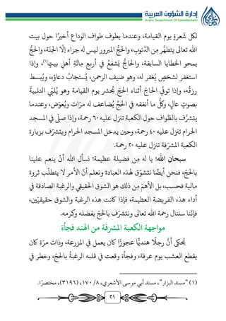 ٢1
،‫القيامة‬ ‫يوم‬ ‫عرة‬
َ
‫ش‬ ‫لك‬
‫و‬
‫طواف‬ ‫يطوف‬ ‫عندما‬
‫الوداع‬
‫بيت‬ ‫حول‬ ‫ا‬‫أخري‬
‫م‬ ‫ر‬َّ‫يتطه‬ ‫تعاىل‬ ‫اهلل‬
ّ
‫اذل‬ ‫ن‬
‫نوب‬
‫و‬،
‫ر‬‫الج‬
ّ
‫إال‬‫جزاء‬ ‫هل‬ ‫ليس‬ ‫املربور‬
ّ
‫اجلن‬
،‫ة‬
‫و‬
‫ر‬‫الج‬
‫اخل‬ ‫يمحو‬
‫ر‬‫والاج‬ ،‫السابقة‬ ‫طايا‬
‫بيت‬ ‫أهل‬ ‫ة‬
َ
‫ائ‬‫م‬ ‫أربع‬ ‫يف‬ ُ‫شفع‬َ‫ي‬
)
1
(
،
‫و‬
‫إذا‬
‫لشخص‬ ‫استغفر‬
‫بسط‬ُ‫وي‬ ،‫داعؤه‬ ُ
‫ستجاب‬ُ‫ي‬ ،‫الرمحن‬ ‫ضيف‬ ‫وهو‬ ،‫هل‬ ‫غفر‬ُ‫ي‬
،‫ه‬
ُ
‫رزق‬
‫وإذا‬
ّ
‫تويف‬
ّ‫الاج‬
‫أثناء‬
ّ‫الج‬
ّ
‫ليب‬ُ‫ي‬ ‫وهو‬ ‫القيامة‬ ‫يوم‬ ‫ُّش‬
ُ
‫حي‬
َ
‫اتللبية‬
‫بصوت‬
‫اعل‬
‫و‬ ،
‫ر‬
‫لك‬
‫أنفق‬ ‫ما‬
‫ه‬
‫يف‬
ِّ‫الج‬
‫هل‬ ‫ضاعف‬ُ‫ي‬
‫ض‬ّ‫عو‬ُ‫وي‬ ‫ات‬ّ‫مر‬
‫وعندما‬ ،
‫ب‬‫ف‬َّ‫يتُّش‬
‫ال‬
ّ‫ط‬
‫واف‬
‫حول‬
‫عليه‬ ‫تزنل‬ ‫الكعبة‬
60
‫و‬ ،‫رمحة‬
‫إذا‬
ّ
‫صل‬
‫املسجد‬ ‫يف‬
‫عليه‬ ‫تزنل‬ ‫الرام‬
40
‫و‬ ،‫رمحة‬
‫حني‬
ّ‫ويتُّش‬ ‫الرام‬ ‫املسجد‬ ‫يدخل‬
‫بزيارة‬ ‫ف‬
ّ‫املُّش‬ ‫الكعبة‬
‫عليه‬ ‫تزنل‬ ‫فة‬
٢0
.‫رمحة‬
!‫اهلل‬ ‫سبحان‬
‫نسأل‬ !‫عظيمة‬ ‫فضيلة‬ ‫ن‬‫م‬ ‫هل‬ ‫يا‬
‫اهلل‬
‫أن‬
‫ينعم‬
‫علينا‬
‫فنحن‬ ، ّ‫بالج‬
‫ا‬‫أيض‬
‫ق‬ّ‫نتشو‬
‫العبادة‬ ‫هلذه‬
‫ونعلم‬
ّ
‫أن‬
‫األمر‬
‫ال‬
‫ب‬
ّ
‫يتطل‬
‫ثروة‬
‫مايلة‬
،‫فحسب‬
‫بل‬
ّ‫األهم‬
‫ن‬‫م‬
‫ذلك‬
‫هو‬
‫الشوق‬
‫القييق‬
‫والرغبة‬
‫الصادقة‬
‫يف‬
‫أداء‬
‫هذه‬
،‫ني‬ّ‫حقيقي‬ ‫والشوق‬ ‫الرغبة‬ ‫هذه‬ ‫اكنت‬ ‫فإذا‬ ،‫العظيمة‬ ‫الفريضة‬
‫نا‬
ّ
‫فإن‬
‫سننال‬
‫رمحة‬
‫اهلل‬
‫تعاىل‬
‫بفضله‬ ّ‫بالج‬ ‫ف‬ّ‫ونتُّش‬
.‫وكرمه‬
‫الكعبة‬ ‫مواجهة‬
‫املرشفة‬
‫من‬
‫فجأة‬ ‫اهلند‬
‫اكن‬ ‫ة‬ّ‫مر‬ ‫وذات‬ ،‫املزرعة‬ ‫يف‬ ‫يعمل‬ ‫اكن‬ ‫ا‬‫عجوز‬ ‫ا‬ًّ‫هندي‬ ‫رجال‬
َّ
‫أن‬ ‫ىك‬
ُ
‫حي‬
،‫عرفة‬ ‫يوم‬ ‫العشب‬ ‫يقطع‬
‫يف‬ ‫وخطر‬ ، ّ‫بالج‬
ُ
‫الرغبة‬ ‫قلبه‬ ‫يف‬ ‫وقعت‬ ‫وفجأة‬
(
1
)
"
‫البزار‬ ‫مسند‬
"
،‫األشعري‬ ‫موسى‬ ‫أبي‬ ‫مسند‬ ،
٨
/
1٧٠
( ،
٣1٩٦
.‫ا‬ً‫مختصر‬ ،)
 