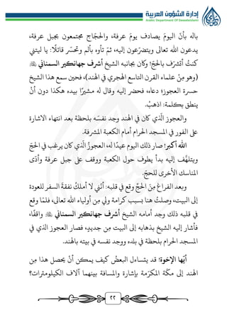 ٢٢
،‫عرفة‬ ‫جببل‬ ‫جمتمعون‬ ‫اج‬ّ‫والج‬ ،‫عرفة‬ َ‫يوم‬ ‫يصادف‬ َ‫ايلوم‬
ّ
‫بأن‬ ‫باهل‬
‫ويت‬ ‫تعاىل‬ ‫اهلل‬ ‫يدعون‬
ّ‫ثم‬ ،‫إيله‬ ‫عون‬ّ‫رض‬
‫يلتن‬ ‫يا‬ :‫قائال‬ ّ
‫وحتّس‬ ‫بألم‬ ‫تأوه‬
ُ
‫كنت‬
‫الشيخ‬ ‫جبانبه‬ ‫واكن‬ ! ّ‫بالج‬ ‫ف‬ّ‫أتُّش‬
‫أرشف‬
‫جهانكري‬
‫السمناين‬

‫ن‬‫م‬ ‫(وهو‬
‫علماء‬
‫القرن‬
‫اتلاسع‬
‫الشيخ‬ ‫هذا‬ ‫سمع‬ ‫فحني‬ ،)‫اهلند‬ ‫يف‬ ‫اهلجري‬
‫أن‬ ‫دون‬ ‫هكذا‬ ‫بيده‬ ‫ا‬‫مشري‬ ‫هل‬ ‫وقال‬ ‫إيله‬ ‫فحرض‬ ،‫داعه‬ ‫العجوز؛‬ ‫حّسة‬
‫اذهب‬ :‫بكلمة‬ ‫ينطق‬
.
ّ
‫اذل‬ ‫والعجوز‬
‫االشارة‬ ‫انتهاء‬ ‫بعد‬ ‫بلحظة‬ ‫ه‬َ‫نفس‬ ‫وجد‬ ‫اهلند‬ ‫يف‬ ‫اكن‬ ‫ي‬
.‫املُّشفة‬ ‫الكعبة‬ ‫أمام‬ ‫الرام‬ ‫املسجد‬ ‫يف‬ ‫الفور‬ ‫ىلع‬
!‫أكرب‬ ‫اهلل‬
ّ
‫اذل‬ ُ‫العجوز‬ ،‫هل‬ ‫ا‬‫عيد‬‫ايلوم‬ ‫ذلك‬ ‫صار‬
ّ‫الج‬ ‫يف‬ ‫يرغب‬‫اكن‬ ‫ي‬
‫ى‬
ّ
‫وأد‬ ‫عرفة‬ ‫جبل‬ ‫ىلع‬ ‫ووقف‬ ‫الكعبة‬ ‫حول‬ ‫يطوف‬ ‫بدأ‬ ‫إيله‬ ‫ف‬َّ‫ويتله‬
‫ا‬
. ّ‫للحج‬ ‫األخرى‬ ‫ملناسك‬
َ‫ن‬‫م‬ ‫الفراغ‬ ‫وبعد‬
ِّ‫الج‬
‫للعودة‬ ‫السفر‬
َ
‫نفقة‬
ُ
‫أملك‬ ‫ال‬ ‫ن‬
ّ
‫أن‬:‫قلبه‬ ‫يف‬ ‫وقع‬
‫وقع‬ ‫ا‬ّ‫فلم‬ ،‫تعاىل‬ ‫اهلل‬ ‫أويلاء‬ ‫ن‬‫م‬ ‫ويل‬ ‫كرامة‬ ‫بسبب‬ ‫هنا‬ ُ
‫وصلت‬ ،‫ابليت‬ ‫إىل‬
‫الشيخ‬ ‫أمامه‬ ‫وجد‬ ‫ذلك‬ ‫قلبه‬ ‫يف‬
‫أرشف‬
‫جهانكري‬
‫السمناين‬

،‫ا‬‫واقف‬
‫يف‬ ‫اذلي‬ ‫العجوز‬ ‫فصار‬ ،‫جديد‬ ‫ن‬‫م‬ ‫ابليت‬ ‫إىل‬ ‫بذهابه‬ ‫الشيخ‬ ‫إيله‬ ‫فأشار‬
.‫باهلند‬ ‫بيته‬ ‫يف‬ ‫نفسه‬ ‫ووجد‬ ‫بدله‬ ‫يف‬ ‫بلحظة‬ ‫الرام‬ ‫املسجد‬
!‫اإلخوة‬ ‫ها‬
ّ
‫أي‬
‫قد‬
‫يتساءل‬
‫كيف‬ ُ
‫ابلعض‬
‫حيصل‬ ‫أن‬ ‫يمكن‬
‫هذا‬
‫ن‬‫م‬
‫اهلند‬
‫إىل‬
‫ة‬
ّ
‫مك‬
‫بإشارة‬ ‫مة‬ّ‫املكر‬
‫بينهما‬ ‫واملسافة‬
‫آالف‬
‫الكيلومرتات؟‬
 