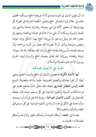 ٢5
‫نلا‬
‫أن‬
‫ي‬ّ‫نقو‬
‫الشوق‬
‫يف‬
‫قلوبنا‬
، ّ‫الج‬ ‫فريضة‬ ‫ألداء‬ ‫بصدق‬
‫ويمكننا‬
‫حتقيق‬
‫ذلك‬
‫ن‬‫م‬
‫خالل‬
‫قراءة‬
‫فضائل‬
ّ‫الج‬
‫ر‬‫ر‬‫وتصو‬
‫الكعبة‬
‫فة‬ّ‫املُّش‬
‫يف‬
‫العزلة‬
ّ
‫لك‬
‫يوم‬
‫و‬
‫يلل‬
،‫ة‬
‫نا‬
ّ
‫كأن‬ ‫ل‬ّ‫نتخي‬ ‫أو‬
‫يف‬
‫مىن‬
،‫وعرفة‬
‫بعدها‬ ‫ونشارك‬
ّ‫بالس‬
‫يع‬
‫بني‬
‫الصفا‬
،‫واملروة‬
‫ويمكننا‬
‫أن‬
ّ
‫نليب‬
‫نداء‬
‫ا‬‫اعيل‬
‫يف‬
،‫وواقعنا‬ ‫خيانلا‬
‫ونبتهل‬
‫يف‬
‫حرضة‬
‫اهلل‬
ّ
‫وجل‬ ّ‫عز‬
‫وندعوه‬
‫أن‬
‫يرزقنا‬
، ّ‫الج‬
‫بهذا‬
‫الشك‬
‫يزداد‬
‫شوقنا‬
‫وتنهمر‬
،‫دموعنا‬
‫ونأمل‬
‫أن‬
‫ال‬
‫حيرمنا‬
‫اهلل‬
‫تعاىل‬
‫من‬
‫كرمه‬
،‫ورمحته‬
‫وأن‬
‫يمنحنا‬
‫فضله‬
‫بأن‬
‫يرزقنا‬
‫سعادة‬
‫إن‬ ّ‫الج‬
‫شاء‬
،‫اهلل‬
‫سزيداد‬ ‫بادلاعء‬‫وهكذا‬
‫شوقنا‬
،‫وهلفتنا‬
‫ويرزقنا‬
‫اهلل‬
‫تعاىل‬
‫بفضله‬
‫الرام‬ ‫بليته‬ ‫والزيارة‬ ّ‫الج‬
‫والسالم‬ ‫الصالة‬ ‫عليه‬ ‫األنام‬ ‫ورسول‬
.
‫الصاحلة‬ ‫األعمال‬ ‫ىلع‬
ّ
‫احلث‬
ّ
‫األحب‬ ‫أيها‬
‫ة‬
‫الكرام‬
!
‫ينبيغ‬ ‫العتيق‬ ‫وابليت‬ ّ‫الج‬ ‫إىل‬ ‫الشوق‬ ‫تلحصيل‬
ُ
‫وفضيلة‬ ،‫بأدائه‬ ‫علينا‬ ‫املفروضة‬ ‫والعلوم‬ ‫فضائله‬ ‫نقرأ‬ ‫أن‬ ‫ا‬‫أيض‬
‫الشيخ‬
‫القادري‬ ‫ار‬
ّ
‫العط‬ ‫إيلاس‬ ‫د‬
ّ
‫حمم‬
‫ىلع‬ ‫يه‬ّ‫ُمب‬ ‫ع‬ّ‫يشج‬ ‫ا‬‫دائم‬ ‫تعاىل‬ ‫اهلل‬ ‫حفظه‬
‫حفظه‬ ‫قال‬ ‫حيث‬ ،‫مسلم‬
ّ
‫لك‬ ‫ىلع‬ ‫الواجبة‬ ‫والعلوم‬ ‫ة‬ّ‫ادليني‬ ‫الكتب‬ ‫قراءة‬
‫يف‬ ‫تعاىل‬ ‫اهلل‬
"
‫الصاحلة‬ ‫األعمال‬ ‫ب‬
ّ
‫كتي‬
( ‫رقم‬:"
٧1
:)
َ
‫قرأت‬ ‫هل‬
‫أو‬
‫ا‬
‫س‬
‫ت‬
َ
‫معت‬
ّ‫مر‬
‫ة‬
‫واحدة‬
ّ
‫األقل‬ ‫ىلع‬
‫م‬ ‫السنة‬ ‫هذه‬ ‫يف‬
َ‫ن‬
ِّ
‫لك‬ ‫ىلع‬ ‫الواجبة‬ ‫العلوم‬
‫مسلم‬
‫(يف‬
‫والعقيدة)؟؟‬ ‫والزتكية‬ ‫الفقه‬
" ‫يف‬ ‫فعندنا‬
‫الفقه‬
‫وأحاكم‬ ‫واإلباحة‬ ‫الظر‬ ‫وأحاكم‬ ‫العبادات‬ ‫أحاكم‬ :"
.‫به‬ ‫ة‬ ّ
‫اخلاص‬ ‫املعامالت‬
 