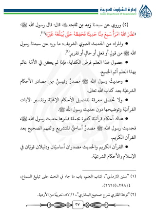 ٢٧
(
٢
)
‫سيدنا‬ ‫عن‬ ‫وروي‬
‫ثابت‬ ‫بن‬ ‫زيد‬

‫قال‬ :‫قال‬
‫اهلل‬ ‫رسول‬
‫ﷺ‬
:
«
ُ‫اهلل‬ َ َّ
‫رض‬
َ
‫ن‬
ُ‫ه‬َ‫ري‬
َ
‫غ‬ ُ‫ه‬
َ
‫غ‬
ِّ
‫ل‬َ‫ب‬
ُ
‫ي‬ َّ
‫ت‬َ‫ح‬ ُ‫ه‬
َ
‫ظ‬‫ف‬َ‫ح‬
َ
‫ف‬ ‫ا‬‫يث‬‫د‬َ‫ح‬ ‫ا‬
َّ
‫ن‬‫م‬ َ‫ع‬‫م‬َ‫س‬ ‫أ‬َ‫ر‬‫ام‬
»
(
1
)
.
●
:‫الُّشيف‬ ‫انلبوي‬ ‫الديث‬ ‫من‬ ‫واملراد‬
‫عن‬ ‫ورد‬ ‫ما‬
‫رسول‬ ‫سيدنا‬
‫اهلل‬
‫ﷺ‬
‫من‬
‫قول‬
‫أو‬
‫أو‬ ‫حال‬ ‫أو‬ ‫فعل‬
‫تقري‬
‫ر‬
(
٢
)
.
●
،‫الكفاية‬
ُ
‫فرض‬ ‫العلم‬ ‫هذا‬ ‫حصول‬
‫فإذا‬
‫يكن‬ ‫لم‬
‫ة‬ّ‫األم‬ ‫يف‬
‫اعلم‬
‫ب‬
‫أثم‬ ‫العلم‬ ‫هذا‬
.‫اجلميع‬
●
‫و‬
ُ
‫حديث‬
‫ي‬‫رئييس‬ ‫مصدر‬ ‫ﷺ‬ ‫اهلل‬ ‫رسول‬
‫م‬
‫األحاكم‬ ‫مصادر‬ ‫ن‬
ّ‫الُّشعي‬
‫ة‬
‫بعد‬
.‫تعاىل‬ ‫اهلل‬ ‫كتاب‬
●
‫و‬
‫حت‬ ‫ال‬
‫صل‬
ّ‫اإلهلي‬ ‫األحاكم‬ ‫تفاصيل‬ ‫معرفة‬
‫اآليات‬ ‫وتفسري‬ ‫ة‬
ّ‫القرآني‬
.‫ﷺ‬ ‫اهلل‬ ‫رسول‬ ‫حديث‬ ‫دون‬ ‫وتوضيحها‬ ‫ة‬
●
‫اهلل‬ ‫رسول‬ ‫حديث‬ ‫ها‬ ّ
‫فّس‬ ‫جمملة‬ ‫كثرية‬ ‫ة‬ّ‫قرآني‬ ‫أحاكم‬ ‫هناك‬
‫ﷺ‬
،
‫فحديث‬
‫اهلل‬ ‫رسول‬
‫ﷺ‬
‫للتُّشيع‬ ‫ي‬‫أسايس‬ ‫مصدر‬
‫الصحيح‬ ‫والفهم‬
‫بعد‬
‫القرآن‬
‫الكريم‬
.
●
‫القرآن‬
‫الكريم‬
‫يف‬ ‫ان‬ّ‫قوي‬ ‫وديلالن‬ ‫ان‬ّ‫أساسي‬ ‫مصدران‬ ‫والديث‬
.‫ة‬ّ‫الُّشعي‬ ‫واألحاكم‬ ‫اإلسالم‬
(
1
)
"
‫الرتمذي‬ ‫سنن‬
"
،‫السماع‬ ‫تبليغ‬ ‫على‬ ‫الحث‬ ‫يف‬ ‫جاء‬ ‫ما‬ ‫باب‬ ،‫العلم‬ ‫كتاب‬ ،
٤
/
٢٩٨
( ،
٢٦٦٥
.)
(
٢
)
"
‫شرح‬ ‫القاري‬ ‫نزهة‬
‫البخاري‬ ‫صحيح‬
"
،
1
/
٨٧
.‫األردية‬ ‫من‬ ‫ا‬ً‫ب‬‫تعري‬ ،
 