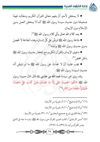 ٢8
●
‫القرآن‬ ‫معاين‬ ‫يفهم‬ ‫أن‬ ‫ألحد‬ ‫يمكن‬ ‫ال‬
‫الكر‬
‫يم‬
‫ا‬‫فهم‬ ‫ومطابله‬
‫ا‬‫صحيح‬
‫حديث‬ ‫دون‬
‫سيدنا‬
‫اهلل‬ ‫رسول‬
‫ﷺ‬
‫بدين‬ ‫العمل‬ ‫يمكن‬ ‫ال‬ ‫كما‬
.‫اإليمان‬ ‫دون‬ ‫اإلسالم‬
●
‫اهلل‬ ‫رسول‬ ‫الكم‬ ‫يأيت‬ ‫تعاىل‬ ‫اهلل‬ ‫الكم‬ ‫بعد‬
‫ﷺ‬
(
1
)
.
●
‫فرض‬ ‫ﷺ‬‫اهلل‬ ‫رسول‬ ‫طاعة‬
ِّ
‫لك‬‫ىلع‬
‫حتصل‬‫ال‬ ‫الطاعة‬‫وهذه‬ ،‫إنسان‬
‫بدون‬
‫حديث‬
‫رسول‬
ُ‫وس‬ ‫ﷺ‬ ‫اهلل‬
‫ته‬
ّ
‫ن‬
(
٢
)
.
●
‫دعوى‬
‫ﷺ‬ ‫اهلل‬ ‫رسول‬ ‫حديث‬ ‫إنكار‬ ‫مع‬ ‫الكريم‬‫بالقرآن‬‫اإليمان‬
‫ُمض‬ ‫باطل‬
(
3
)
.
●
ِّ
‫حند‬ ‫ال‬ ‫أن‬ ‫علينا‬ ‫جيب‬
‫ه‬
ّ
‫أن‬ ‫ن‬
ّ
‫نتيق‬ ‫لم‬ ‫ما‬ ‫ﷺ‬ ‫اهلل‬ ‫رسول‬ ‫عن‬ ‫ث‬
‫ل‬ ‫حديث‬
‫سيدنا‬
‫اهلل‬ ‫رسول‬
‫ﷺ‬
.
‫وقد‬
‫روي‬
‫عن‬
‫سيدنا‬
‫اس‬
ّ
‫عب‬ ‫بن‬ ‫اهلل‬ ‫عبد‬

‫قال‬
:
‫قال‬
‫رسول‬ ‫حبيبنا‬
‫اهلل‬
‫ﷺ‬
:
«
‫ا‬َ‫م‬
َّ
‫ال‬‫إ‬ ِّ
‫ن‬َ‫ع‬
َ
‫يث‬‫د‬َ‫ال‬ ‫وا‬
ُ
‫ق‬
َّ
‫ات‬
‫ا‬‫د‬ِّ‫م‬َ‫ع‬َ‫ت‬ُ‫م‬ َّ َ َ
‫لَع‬ َ
‫ب‬
َ
‫ذ‬
َ
‫ك‬ ‫ن‬َ‫م‬
َ
‫ف‬ ،‫م‬ُ‫ت‬‫م‬‫ل‬َ‫ع‬
‫ار‬َّ‫انل‬ َ‫ن‬‫م‬ ُ‫ه‬َ‫د‬َ‫ع‬‫ق‬َ‫م‬ ‫أ‬َّ‫و‬َ‫ب‬
َ
‫ت‬َ‫ي‬‫ل‬
َ
‫ف‬
»
(
4
)
.
(
1
)
"
‫المناجيح‬ ‫مرآة‬
"
،
1
/
٢
.‫األردية‬ ‫من‬ ‫ا‬ً‫ب‬‫تعري‬ ،
(
٢
)
"
‫المناجيح‬ ‫مرآة‬
"
،
1
/
٩
.‫األردية‬ ‫من‬ ‫ا‬ً‫ب‬‫تعري‬ ،
(
٣
)
"
‫البخاري‬ ‫صحيح‬ ‫شرح‬ ‫القاري‬ ‫نزهة‬
"
،
1
/
٣٦
.‫األردية‬ ‫من‬ ‫ا‬ً‫ب‬‫تعري‬ ،
(
٤
)
"
‫الرتمذي‬ ‫سنن‬
"
‫كتاب‬ ،
‫اهلل‬ ‫رسول‬ ‫عن‬ ‫القرآن‬ ‫تفسير‬
‫ج‬ ‫ما‬ ‫باب‬ ،‫ﷺ‬
‫الذي‬ ‫يف‬ ‫اء‬
،‫برأيه‬ ‫القرآن‬ ‫يفسر‬
٤
/
٤٣٩
( ،
٢٩٦٠
.)
 