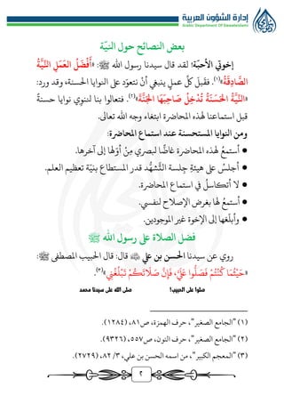 ٢
‫ة‬
ّ
‫انلي‬ ‫حول‬ ‫انلصائح‬ ‫بعض‬
‫ة‬
ّ
‫األحب‬ ‫إخويت‬
!
‫لقد‬
‫قال‬
‫سيدنا‬
‫ﷺ‬ ‫اهلل‬ ‫رسول‬
« :
ُ
‫ة‬
َّ
‫ي‬ِّ‫انل‬ ِ‫ل‬
َ
‫م‬
َ
‫الع‬
ُ
‫ل‬
َ
‫ض‬
ْ
‫ف‬
َ
‫أ‬
ُ
‫ة‬
َ
‫ِق‬‫د‬‫ا‬
َّ
‫الص‬
»
(
1
)
‫عمل‬
ِّ
‫لك‬
َ
‫بل‬
َ
‫فق‬ .
‫ال‬ ‫انلوايا‬ ‫ىلع‬ ‫د‬ّ‫نتعو‬ ‫أن‬ ‫ينبيغ‬
‫سنة‬
،
:‫ورد‬ ‫وقد‬
«
ُ
‫ة‬
َّ
‫ي‬ِّ‫انل‬
ُ
‫ة‬
َ
‫ن‬
َ
‫س‬َ‫احل‬
َ
‫ة‬
َّ
‫ن‬َ‫اجل‬ ‫ا‬
َ
‫ه‬
َ
‫ِب‬‫ح‬‫ا‬
َ
‫ص‬
ُ
‫ِل‬‫خ‬
ْ
‫د‬
ُ
‫ت‬
»
(
٢
)
‫ف‬ .
‫تعالوا‬
‫نل‬ ‫بنا‬
‫ن‬ ‫ي‬‫نو‬
‫وايا‬
‫حسنة‬
‫قبل‬
‫ا‬
‫س‬
‫ت‬
‫هل‬ ‫ماعنا‬
‫ا‬ ‫ذه‬
‫مل‬
‫حارضة‬
.‫تعاىل‬ ‫اهلل‬ ‫وجه‬ ‫ابتغاء‬
‫عند‬ ‫املستحسنة‬ ‫انلوايا‬ ‫ومن‬
‫ا‬
‫س‬
‫ت‬
‫امل‬ ‫ماع‬
‫حارضة‬
:
●
ُ‫أستمع‬
‫بلرصي‬ ‫ا‬
ًّ
‫اغض‬ ‫املحارضة‬ ‫هلذه‬
‫م‬
‫ن‬
‫هل‬ّ‫أو‬
‫ا‬
‫آخره‬ ‫إىل‬
.‫ا‬
●
ُ
‫أجلس‬
‫ج‬ ‫هيئة‬ ‫ىلع‬
‫املستطاع‬ ‫قدر‬ ‫د‬‫ر‬‫شه‬
َّ
‫الت‬ ‫لسة‬
‫ة‬ّ‫بني‬
‫ال‬ ‫تعظيم‬
‫علم‬
.
●
‫ال‬
ُ
‫أتكاسل‬
‫استماع‬ ‫يف‬
.‫املحارضة‬
●
‫أ‬
ُ‫ستمع‬
‫هل‬
‫ا‬
‫اإل‬ ‫بغرض‬
‫صالح‬
‫نل‬
‫فيس‬
.
●
.‫املوجودين‬ ‫غري‬ ‫اإلخوة‬ ‫إىل‬ ‫غها‬
ّ
‫وأبل‬
‫ىلع‬ ‫الصالة‬ ‫فضل‬
‫اهلل‬ ‫رسول‬
‫ﷺ‬
‫سيدنا‬ ‫عن‬ ‫روي‬
‫يلع‬ ‫بن‬ ‫احلسن‬

‫قال‬ :‫قال‬
‫املصطىف‬ ‫البيب‬
‫ﷺ‬
:
«
‫ن‬
ُ
‫غ‬
ُ
‫ل‬‫ب‬
َ
‫ت‬ ‫م‬ُ‫ك‬
َ
‫ت‬
َ
‫ال‬ َ
‫ص‬
َّ
‫ن‬‫إ‬
َ
‫ف‬ ،َّ َ َ
‫لَع‬ ‫وا‬
‫ر‬
‫ل‬ َ
‫ص‬
َ
‫ف‬ ‫م‬ُ‫ت‬‫ن‬
ُ
‫ك‬ ‫ا‬َ‫م‬
ُ
‫ث‬‫ي‬َ‫ح‬
»
(
3
)
.
!‫الحبيب‬ ‫على‬ ‫صلوا‬
‫محمد‬ ‫سيدنا‬ ‫على‬ ‫الله‬ ‫صلى‬
(
1
)
"
‫الجامع‬
‫الصغير‬
"
‫ص‬ ،‫الهمزة‬ ‫حرف‬ ،
٨1
( ،
1٢٨٤
.)
(
٢
)
"
‫الصغير‬ ‫الجامع‬
"
‫ص‬ ،‫النون‬ ‫حرف‬ ،
٥٥٧
( ،
٩٣٢٦
.)
(
٣
)
"
‫الكبير‬ ‫المعجم‬
"
،‫علي‬ ‫بن‬ ‫الحسن‬ ‫اسمه‬ ‫من‬ ،
٣
/
٨٢
( ،
٢٧٢٩
.)
 