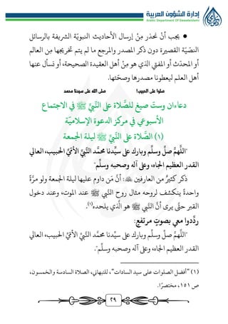 ٢9
●
‫ن‬‫م‬ ‫حنذر‬ ‫أن‬ ‫جيب‬
‫األحاديث‬ ‫إرسال‬
‫ة‬ّ‫انلبوي‬
‫الُّشيفة‬
‫بالرسائل‬
‫العالم‬ ‫ن‬‫م‬ ‫خترجيها‬ ‫يتم‬ ‫لم‬ ‫ما‬ ‫واملرجع‬ ‫املصدر‬ ‫ذكر‬ ‫دون‬ ‫القصرية‬ ‫ة‬ّ‫ي‬ ّ
‫انلص‬
‫هو‬ ‫اذلي‬ ‫املفيت‬ ‫أو‬ ‫ث‬
ّ
‫املحد‬ ‫أو‬
‫ن‬‫م‬
‫عنها‬ ‫نسأل‬ ‫أو‬ ،‫الصحيحة‬ ‫العقيدة‬ ‫أهل‬
.‫تها‬ّ‫وصح‬ ‫مصدرها‬ ‫يلعطونا‬ ‫العلم‬ ‫أهل‬
!‫الحبيب‬ ‫على‬ ‫صلوا‬
‫محمد‬ ‫سيدنا‬ ‫على‬ ‫الله‬ ‫صلى‬
‫صيغ‬
ّ
‫وست‬ ‫داعءان‬
‫ل‬
َّ
‫لص‬
ِّ‫انل‬ ‫ىلع‬ ‫الة‬
ِّ‫يب‬
‫ﷺ‬
‫االجتماع‬ ‫يف‬
‫األسبويع‬
‫م‬ ‫يف‬
‫ة‬
ّ
‫اإلسالمي‬ ‫ادلعوة‬ ‫ركز‬
(
١
َّ
‫الص‬ )
َّ‫انل‬ ‫ىلع‬ ‫الة‬
ِّ‫يب‬
‫ﷺ‬
‫اجلمعة‬ ‫يللة‬
‫العايل‬،‫احلبيب‬ ِّ ّ
‫األّم‬ ِّ‫يب‬َّ‫انل‬ ‫د‬
َّ
‫حمم‬ ‫دنا‬
ِّ
‫سي‬ ‫ىلع‬ ‫وبارك‬‫م‬
ِّ
‫وسل‬
ِّ
‫صل‬ َّ‫هم‬
َّ
‫"الل‬
"‫م‬
ِّ
‫وسل‬ ‫وصحبه‬ ‫آهل‬ ‫وىلع‬ ،‫اجلاه‬ ‫العظيم‬ ‫القدر‬
‫العارفني‬ ‫من‬ ‫كثري‬ ‫ذكر‬

َ‫م‬
َّ
‫أن‬ :
‫ة‬َّ‫مر‬ ‫ولو‬ ‫اجلمعة‬ ‫يللة‬ ‫عليها‬ ‫داوم‬ ‫ن‬
‫يب‬َّ‫انل‬ ‫روح‬ ‫مثال‬ ‫لروحه‬ ‫ينكشف‬ ‫واحدة‬
‫ﷺ‬
‫دخول‬ ‫وعند‬ ،‫املوت‬ ‫عند‬
‫القرب‬
‫يب‬َّ‫انل‬
َّ
‫أن‬ ‫يرى‬ َّ
‫حت‬
‫ﷺ‬
‫يلحده‬ ‫ي‬
َّ
‫اذل‬ ‫هو‬
(
1
)
.
:‫مرتفع‬ ‫بصوت‬ ‫ميع‬ ‫دوا‬
ِّ
‫رد‬
‫العايل‬ ،‫البيب‬ ِّ ّ
‫األيم‬ ِّ‫يب‬َّ‫انل‬ ‫د‬َّ‫ُمم‬ ‫دنا‬ِّ‫سي‬ ‫ىلع‬‫وبارك‬ ‫م‬
ِّ
‫وسل‬
ِّ
‫صل‬ َّ‫هم‬
َّ
‫"الل‬
"‫م‬
ِّ
‫وسل‬ ‫وصحبه‬ ‫آهل‬ ‫وىلع‬ ،‫اجلاه‬ ‫العظيم‬ ‫القدر‬
.
(
1
)
"
‫السادات‬ ‫سيد‬ ‫علی‬ ‫الصلوات‬ ‫أفضل‬
"
،‫والخمسون‬ ‫السادسة‬ ‫الصالة‬ ،‫للنبهاين‬ ،
‫ص‬
1٥1
.‫ا‬ً‫مختصر‬ ،
 