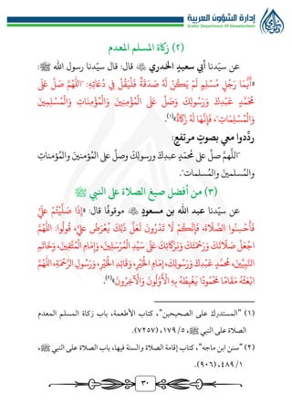 30
(
٢
)
‫املعدم‬ ‫املسلم‬ ‫زاكة‬
‫دنا‬ّ‫سي‬ ‫عن‬
‫اخلدري‬ ‫سعيد‬ ‫أيب‬

:‫قال‬
‫قال‬
‫دنا‬ّ‫سي‬
:‫ﷺ‬ ‫اهلل‬ ‫رسول‬
«
‫ه‬‫ئ‬ َ
‫اع‬ُ‫د‬ ‫يف‬ ‫ل‬
ُ
‫ق‬َ‫ي‬‫ل‬
َ
‫ف‬ ‫ة‬
َ
‫ق‬َ‫د‬ َ
‫ص‬ ُ َ
‫هل‬ ‫ن‬ُ‫ك‬َ‫ي‬ ‫م‬
َ
‫ل‬ ‫م‬‫ل‬‫س‬ُ‫م‬ ‫ل‬ُ‫ج‬َ‫ر‬ ‫ا‬َ‫م‬
‫ر‬
‫ي‬
َ
‫أ‬
:
"
َ َ
‫ىلع‬
ِّ
‫ل‬ َ
‫ص‬ ‫امهلل‬
َ‫ني‬‫م‬‫ل‬‫س‬ُ‫م‬‫ال‬َ‫و‬ ‫ات‬َ‫ن‬‫م‬‫ؤ‬ُ‫م‬‫ال‬َ‫و‬ َ‫ني‬‫ن‬‫م‬‫ؤ‬ُ‫م‬‫ال‬
َ َ
‫ىلع‬
ِّ
‫ل‬ َ
‫ص‬َ‫و‬
َ
‫ك‬‫ول‬ُ‫س‬َ‫ر‬َ‫و‬ َ‫ك‬‫د‬‫ب‬
َ
‫ع‬ ‫د‬َّ‫م‬
َ ُ
‫ُم‬
‫ات‬َ‫م‬‫ل‬‫س‬ُ‫م‬‫ال‬َ‫و‬
،"
َ‫ه‬
َّ
‫ن‬‫إ‬
َ
‫ف‬
‫ا‬
‫ة‬
َ
‫اك‬َ‫ز‬ ُ َ
‫هل‬
»
(
1
)
.
:‫مرتفع‬ ‫بصوت‬ ‫ميع‬ ‫دوا‬
ِّ
‫رد‬
"
َّ
‫الل‬
َّ‫هم‬
‫ؤمنات‬ُ‫والم‬ َ‫ؤمنني‬ُ‫الم‬ ‫ىلع‬
ِّ
‫وصل‬
َ
‫ك‬‫ورسول‬ َ‫ك‬‫عبد‬‫د‬ّ‫م‬
ُ
‫ُم‬‫ىلع‬
ِّ
‫صل‬
‫سلمات‬ُ‫والم‬ َ‫سلمني‬ُ‫والم‬
."
(
٣
‫من‬ )
‫صيغ‬ ‫أفضل‬
‫ا‬
‫انليب‬ ‫ىلع‬ ‫لصالة‬
‫ﷺ‬
ّ‫سي‬ ‫عن‬
‫دنا‬
‫مسعود‬ ‫بن‬ ‫اهلل‬ ‫عبد‬

‫ا‬‫موقوف‬
« :‫قال‬
‫ا‬
َ
‫ذ‬‫إ‬
َّ َ
‫لَع‬ ‫م‬ُ‫ت‬‫ي‬
َّ
‫ل‬ َ
‫ص‬
َ
‫ة‬
َ
‫ال‬ َّ
‫الص‬ ‫وا‬ُ‫ن‬‫س‬‫ح‬
َ
‫أ‬
َ
‫ف‬
،
َّ‫لَع‬
ُ
‫ض‬َ‫ر‬‫ع‬
ُ
‫ي‬
َ
‫ك‬‫ل‬
َ
‫ذ‬
َّ
‫ل‬َ‫ع‬
َ
‫ل‬
َ
‫ون‬ُ‫ر‬‫د‬
َ
‫ت‬
َ
‫ال‬ ‫م‬ُ‫ك‬
َّ
‫ن‬‫إ‬
َ
‫ف‬
،
‫امهلل‬ :‫وا‬
ُ
‫ول‬
ُ
‫ق‬
َ
‫ت‬
َ
‫ال‬ َ
‫ص‬‫ل‬َ‫ع‬‫اج‬
‫م‬
َ
‫ات‬
َ
‫خ‬َ‫و‬ ،َ‫ني‬‫ق‬َّ‫ت‬ُ‫م‬‫ال‬‫ام‬َ‫م‬‫إ‬َ‫و‬،َ‫ني‬‫ل‬َ‫س‬‫ر‬ُ‫م‬‫ال‬‫د‬ِّ‫ي‬َ‫س‬
َ َ
‫ىلع‬
َ
‫ك‬‫ت‬
َ
‫اك‬َ‫ر‬َ‫ب‬َ‫و‬
َ
‫ك‬َ‫ت‬َ‫مح‬َ‫ر‬َ‫و‬
َ
‫ك‬
‫د‬‫ب‬
َ
‫ع‬‫د‬َّ‫م‬
ُ
‫ُم‬،َ‫ني‬ِّ‫ي‬‫ب‬َّ‫انل‬
‫ري‬َ‫اخل‬‫ام‬َ‫م‬‫إ‬،
َ
‫ك‬‫ول‬ُ‫س‬َ‫ر‬َ‫و‬ َ‫ك‬
،
‫امهلل‬،‫ة‬َ‫مح‬َّ‫الر‬‫ول‬ُ‫س‬َ‫ر‬َ‫و‬،‫ري‬َ‫اخل‬‫د‬‫ائ‬
َ
‫ق‬َ‫و‬
ُ‫ه‬‫ث‬َ‫ع‬‫اب‬
َ‫م‬
َ
‫ق‬
‫ام‬
‫ا‬
َ
‫ُم‬
ُ‫م‬
‫ود‬
‫ا‬
َ
‫ون‬ُ‫ر‬‫خ‬‫اآل‬َ‫و‬
َ
‫ون‬
ُ
‫ل‬َّ‫و‬
َ
‫األ‬ ‫ه‬‫ب‬ ُ‫ه‬ ُ
‫ط‬‫ب‬‫غ‬
َ
‫ي‬
»
(
٢
)
.
(
1
)
"
‫الصحيحين‬ ‫على‬ ‫المستدرك‬
"
‫المعدم‬ ‫المسلم‬ ‫زكاة‬ ‫باب‬ ،‫األطعمة‬ ‫كتاب‬ ،
،‫ﷺ‬ ‫النبي‬ ‫على‬ ‫الصالة‬
٥
/
1٧٩
( ،
٧٢٥٧
.)
(
٢
)
"
‫ابن‬ ‫سنن‬
‫ماجه‬
"
،‫ﷺ‬ ‫النبي‬ ‫على‬ ‫الصالة‬ ‫باب‬ ،‫فيها‬ ‫والسنة‬ ‫الصالة‬ ‫إقامة‬ ‫كتاب‬ ،
1
/
٤٨٩
( ،
٩٠٦
.)
 