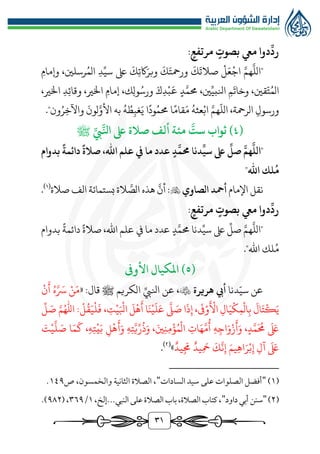 31
:‫مرتفع‬ ‫بصوت‬ ‫ميع‬ ‫دوا‬
ِّ
‫رد‬
"
َّ
‫الل‬
َّ‫هم‬
َ
‫صالت‬ ‫ل‬َ‫ع‬‫اج‬
‫د‬ِّ‫سي‬ ‫ىلع‬
َ
‫ك‬‫اكت‬َ‫وبر‬
َ
‫ك‬َ‫ورمحت‬
َ
‫ك‬
‫وإمام‬ ،‫رسلني‬ُ‫الم‬
،‫ني‬ِّ‫انلبي‬ ‫م‬
َ
‫وخات‬ ،‫قني‬ّ‫ت‬ُ‫الم‬
‫د‬َّ‫ُمم‬
‫اخلري‬ ‫إمام‬ ،‫ك‬‫ول‬ُ‫ورس‬ َ‫ك‬‫د‬‫ب‬
َ
‫ع‬
،
،‫اخلري‬ ‫د‬‫وقائ‬
ّ
‫الل‬ ،‫الرمحة‬ ‫ورسول‬
َّ‫هم‬
ُ‫عثه‬‫اب‬
َ‫م‬
‫قام‬
‫ا‬
ُ‫ُمم‬
‫ود‬
‫ا‬
‫ون‬ُ‫ر‬‫واآلخ‬
َ
‫لون‬َّ‫األو‬ ‫به‬ ُ‫ه‬ ُ‫ط‬‫غب‬َ‫ي‬
."
(
٤
ِّ‫يب‬َّ‫انل‬ ‫ىلع‬ ‫صالة‬ ‫ألف‬ ‫مئة‬
َّ
‫ست‬ ‫ثواب‬ )
‫ﷺ‬
ِّ
‫سي‬ ‫ىلع‬
ِّ
‫صل‬ َّ‫هم‬
َّ
‫"الل‬
‫بدوام‬
ً
‫دائمة‬
ً
‫صالة‬ ،‫اهلل‬ ‫علم‬ ‫يف‬ ‫ما‬ ‫عدد‬ ‫د‬
َّ
‫حمم‬ ‫دنا‬
"‫اهلل‬ ‫لك‬
ُ
‫م‬
‫نقل‬
‫اإلمام‬
‫الصاوي‬ ‫أمحد‬

‫صالة‬ ‫الف‬ ‫بستمائة‬‫الة‬ َّ
‫الص‬ ‫هذه‬
َّ
‫أن‬ :
(
1
)
.
:‫مرتفع‬ ‫بصوت‬ ‫ميع‬ ‫دوا‬
ِّ
‫رد‬
‫بدوام‬ ‫دائمة‬ ‫صالة‬ ،‫اهلل‬ ‫علم‬ ‫يف‬ ‫ما‬ ‫عدد‬ ‫د‬َّ‫ُمم‬ ‫دنا‬ِّ‫سي‬ ‫ىلع‬
ِّ
‫صل‬ َّ‫هم‬
َّ
‫"الل‬
"‫اهلل‬ ‫لك‬ُ‫م‬
.
(
٥
)
‫األوف‬ ‫املكيال‬
‫دنا‬ّ‫سي‬ ‫عن‬
‫هريرة‬ ‫أيب‬

‫عن‬ ،
ِّ‫انليب‬
‫الكريم‬
‫قال‬ ‫ﷺ‬
:
«
‫ن‬
َ
‫أ‬ ُ‫ه‬َّ َ
‫َس‬ ‫ن‬َ‫م‬
ِّ
‫ل‬ َ
‫ص‬ ‫امهلل‬ :‫ل‬
ُ
‫ق‬َ‫ي‬‫ل‬
َ
‫ف‬ ،‫ت‬‫ي‬َ‫ابل‬
َ
‫ل‬‫ه‬
َ
‫أ‬ ‫ا‬َ‫ن‬‫ي‬
َ
‫ل‬َ‫ع‬
َّ
‫ل‬ َ
‫ص‬ ‫ا‬
َ
‫ذ‬‫إ‬ ،
َ
‫َف‬‫و‬
َ
‫األ‬ ‫ال‬َ‫ي‬‫ك‬‫م‬‫ال‬‫ب‬
َ
‫ال‬َ‫ت‬‫ك‬َ‫ي‬
، َ‫ني‬‫ن‬‫م‬‫ؤ‬ُ‫م‬‫ال‬ ‫ات‬َ‫ه‬َّ‫م‬
ُ
‫أ‬ ‫ه‬‫اج‬َ‫و‬‫ز‬
َ
‫أ‬َ‫و‬ ،‫د‬َّ‫م‬
َ ُ
‫ُم‬
َ َ
‫ىلع‬
َ
‫ت‬‫ي‬
َّ
‫ل‬ َ
‫ص‬ ‫ا‬َ‫م‬
َ
‫ك‬ ،‫ه‬‫ت‬‫ي‬َ‫ب‬ ‫ل‬‫ه‬
َ
‫أ‬َ‫و‬ ‫ه‬‫ت‬َّ‫ي‬ِّ‫ر‬
ُ
‫ذ‬َ‫و‬
‫يد‬
َ
‫جم‬ ‫يد‬
َ
‫مح‬
َ
‫ك‬
َّ
‫ن‬‫إ‬ َ‫يم‬‫اه‬َ‫ر‬‫ب‬‫إ‬ ‫آل‬
َ َ
‫ىلع‬
»
(
٢
)
.
(
1
)
"
‫السادات‬ ‫سيد‬ ‫علی‬ ‫الصلوات‬ ‫أفضل‬
"
‫ص‬ ،‫والخمسون‬ ‫الثانية‬ ‫الصالة‬ ،
1٤٩
.
(
٢
)
"
‫داود‬‫أبي‬ ‫سنن‬
"
،‫إلخ‬...‫النبي‬‫على‬‫الصالة‬‫باب‬،‫الصالة‬‫كتاب‬،
1
/
٣٦٩
(،
٩٨٢
.)
 