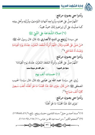 3٢
:‫مرتفع‬ ‫بصوت‬ ‫ميع‬ ‫دوا‬
ِّ
‫رد‬
"
ّ
‫الل‬
َّ‫هم‬
،‫ه‬‫بيت‬ ‫وأهل‬ ‫ه‬‫ت‬َّ‫ي‬ّ‫ر‬
ُ
‫وذ‬ ،َ‫ؤمنني‬ُ‫الم‬ ‫هات‬ّ‫أم‬ ‫ه‬‫وأزواج‬ ،‫د‬ّ‫ُمم‬ ‫ىلع‬
ِّ
‫صل‬
‫جميد‬ ‫محيد‬
َ
‫ك‬
ّ
‫إن‬ َ‫إبراهيم‬ ‫آل‬ ‫ىلع‬ َ
‫يت‬
َّ
‫صل‬ ‫كما‬
."
(
٦
ِّ‫يب‬َّ‫انل‬ ‫ىلع‬ ‫فاعة‬
َّ
‫الش‬ ‫صالة‬ )
‫ﷺ‬
‫سيدنا‬ ‫عن‬
ِ‫ِع‬‫ف‬‫ي‬َ‫و‬ُ‫ر‬
ِ‫بن‬
‫ثابت‬
‫األنصاري‬

:‫قال‬
:‫ﷺ‬ ‫اهلل‬ ‫رسول‬ ‫قال‬
«
‫ن‬َ‫م‬
َّ
‫ل‬ َ
‫ص‬
َ َ
‫ىلع‬
،‫د‬َّ‫م‬
َ ُ
‫ُم‬
َ
‫ال‬
َ
‫ق‬َ‫و‬
:
َّ‫م‬ُ‫ه‬
َّ
‫الل‬
ُ‫هل‬‫ز‬‫ن‬
َ
‫أ‬
َ‫د‬َ‫ع‬‫ق‬َ‫م‬‫ال‬
َ‫ب‬َّ‫ر‬
َ
‫ق‬ُ‫م‬‫ال‬
َ‫ك‬َ‫د‬‫ن‬‫ع‬
َ‫م‬‫و‬َ‫ي‬
‫ة‬َ‫ام‬َ‫ي‬‫ق‬‫ال‬
‫ت‬َ‫ب‬َ‫ج‬َ‫و‬
ُ َ
‫هل‬
‫يت‬َ‫اع‬
َ
‫ف‬
َ
‫ش‬
»
(
1
)
.
:‫مرتفع‬ ‫بصوت‬ ‫ميع‬ ‫دوا‬
ِّ
‫رد‬
‫د‬َّ‫م‬
َ ُ
‫ُم‬ ‫ىلع‬
ِّ
‫صل‬ َّ‫م‬ُ‫ه‬
َّ
‫"الل‬
"‫ة‬َ‫ام‬َ‫ي‬‫ق‬‫ال‬ ‫وم‬َ‫ي‬ ‫دك‬‫ن‬‫ع‬ َ‫ب‬َّ‫قر‬ُ‫الم‬ َ‫د‬َ‫قع‬َ‫الم‬ ُ‫هل‬‫وأنز‬
!‫الحبيب‬ ‫على‬ ‫صلوا‬
‫محمد‬ ‫سيدنا‬ ‫على‬ ‫الله‬ ‫صلى‬
(
١
‫يوم‬ ‫ألف‬ ‫حسنات‬ )
ُ‫ر‬
‫وي‬
‫عن‬
‫دنا‬ّ‫سي‬
‫ب‬ ‫اهلل‬ ‫عبد‬
‫اس‬
ّ
‫عب‬ ‫ن‬

‫قال‬
:
‫قال‬
‫دنا‬ّ‫سي‬
‫البيب‬
‫املصطىف‬
‫ﷺ‬
:
«
َ
‫ال‬
َ
‫ق‬ ‫ن‬َ‫م‬
:
َ‫ني‬‫بع‬َ‫س‬ َ
‫ب‬َ‫تع‬
َ
‫أ‬ ،ُ‫ه‬
ُ
‫ل‬‫ه‬
َ
‫أ‬ َ‫و‬ُ‫ه‬ ‫ا‬َ‫م‬ ‫ا‬‫د‬َّ‫م‬
َ ُ
‫ُم‬ ‫ا‬
َّ
‫ن‬
َ
‫ع‬ ُ‫اهلل‬ ‫ى‬َ‫ز‬َ‫ج‬
‫اح‬َ‫ب‬ َ
‫ص‬
َ
‫لف‬
َ
‫أ‬ ‫ا‬‫ب‬‫ت‬
َ
‫اك‬
»
(
٢
)
.
:‫مرتفع‬ ‫بصوت‬ ‫ميع‬ ‫دوا‬
ِّ
‫رد‬
"
ُ‫ه‬
ُ
‫ل‬‫ه‬
َ
‫أ‬ َ‫و‬ُ‫ه‬ ‫ا‬َ‫م‬ ‫ا‬‫د‬َّ‫م‬
َ ُ
‫ُم‬ ‫ا‬
َّ
‫ن‬
َ
‫ع‬ ُ‫اهلل‬ ‫ى‬َ‫ز‬َ‫ج‬
"
(
1
)
"
‫حنبل‬‫بن‬‫أحمد‬‫مسند‬
"
‫الشاميين‬‫مسند‬،
،‫إلخ‬...‫رويفع‬‫حديث‬،
٦
/
٤٦
(،
1٦٩٨٨
.)
(
٢
)
"
‫الكبير‬ ‫المعجم‬
"
،‫عباس‬ ‫بن‬ ‫اهلل‬ ‫عبد‬ ‫اسمه‬ ‫من‬ ،
11
/
1٦٥
( ،
11٥٠٩
.)
 