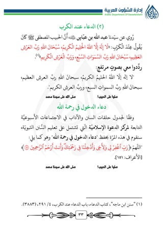 33
(
٢
‫الكرب‬ ‫عند‬ ‫ادلاعء‬ )
‫وي‬ُ‫ر‬
‫عن‬
‫دنا‬ّ‫سي‬
‫اهلل‬‫عبد‬
‫اس‬
ّ
‫عب‬‫بن‬

َّ
‫ن‬
َ
‫أ‬،
‫ﷺ‬‫املصطىف‬‫البيب‬
َ
‫ن‬
َ
‫اك‬
« :‫ب‬‫ر‬
َ
‫ك‬‫ال‬ َ‫د‬‫ن‬‫ع‬
ُ
‫ول‬
ُ
‫ق‬
َ
‫ي‬
‫ش‬‫ر‬َ‫الع‬ ِّ‫ب‬َ‫ر‬ ‫اهلل‬
َ
‫ان‬َ‫ح‬‫ب‬ُ‫س‬ ،ُ‫يم‬‫ر‬
َ
‫ك‬‫ال‬ ُ‫يم‬‫ل‬َ‫ال‬ ُ‫اهلل‬
َّ
‫ال‬‫إ‬ َ َ
‫هل‬‫إ‬
َ
‫ال‬
‫يم‬‫ر‬
َ
‫ك‬‫ال‬ ‫ش‬‫ر‬َ‫ع‬‫ال‬ ِّ‫ب‬َ‫ر‬َ‫و‬ ،‫ع‬‫ب‬ َّ‫الس‬ ‫ات‬َ‫و‬َ‫م‬ َّ‫الس‬ ِّ‫ب‬َ‫ر‬ ‫اهلل‬
َ
‫ان‬َ‫ح‬‫ب‬ُ‫س‬ ،‫يم‬‫ظ‬َ‫الع‬
»
(
1
)
.
:‫مرتفع‬ ‫بصوت‬ ‫ميع‬ ‫دوا‬
ِّ
‫رد‬
"
‫ال‬
،‫العظيم‬ ‫العرش‬ ِّ‫رب‬ ‫اهلل‬
َ
‫سبحان‬ ،ُ‫الكريم‬ ُ‫الليم‬ ُ‫اهلل‬
ّ
‫إال‬ ‫هلإ‬
‫الكريم‬ ‫العرش‬ ِّ‫ورب‬ ،‫السبع‬ ‫السموات‬ ِّ‫رب‬ ‫اهلل‬
َ
‫سبحان‬
."
!‫الحبيب‬ ‫على‬ ‫صلوا‬
‫محمد‬ ‫سيدنا‬ ‫على‬ ‫الله‬ ‫صلى‬
‫داعء‬
‫اهلل‬ ‫رمحة‬ ‫يف‬ ‫ادلخول‬
‫ة‬َّ‫األسبوعي‬ ‫االجتمااعت‬ ‫يف‬ ‫واآلداب‬ ‫السنن‬ ‫حلقات‬ ‫جلدول‬ ‫ا‬‫وفق‬
‫اتلابعة‬
‫ة‬
ّ
‫اإلسالمي‬ ‫ادلعوة‬ ‫ملركز‬
‫يت‬
ّ
‫ال‬
،‫ة‬ّ‫بوي‬ّ‫انل‬ ‫نن‬ ‫ر‬‫الس‬ ‫تعليم‬ ‫ىلع‬ ‫تشتمل‬
" ‫حبفظ‬ ‫ة‬ّ‫املر‬ ‫هذه‬ ‫يف‬ ‫سنقوم‬
‫داعء‬
‫اهلل‬ ‫رمحة‬ ‫يف‬ ‫ادلخول‬
:‫يِّل‬ ‫كما‬ ‫وهو‬ "
"
ّ‫هم‬
ّ
‫الل‬
﴿
‫ي‬ِّ‫خ‬
َ
‫ِّأ‬ ‫ل‬َ‫و‬ ‫ي‬ِّ ‫ل‬ ۡ‫ِّر‬‫ف‬
ۡ
‫ٱغ‬ ِّ
‫ب‬َ‫ر‬
َ‫ِّين‬‫م‬ِّ‫ح‬َّٰ َّ‫ٱلر‬ ُ‫م‬َ‫ح‬ۡ‫ر‬
َ
‫أ‬ َ
‫نت‬
َ
‫أ‬َ‫و‬َۖ
َ
‫ِّك‬‫ت‬
َ
‫م‬
ۡ
‫ح‬َ‫ر‬ ‫ي‬ِّ ‫ف‬ ‫ا‬َ‫ن‬
ۡ
‫ِّل‬‫خ‬
ۡ
‫د‬
َ
‫أ‬َ‫و‬
١٥١
﴾
:‫[األعراف‬
151
.]
!‫الحبيب‬ ‫على‬ ‫صلوا‬
‫محمد‬ ‫سيدنا‬ ‫على‬ ‫الله‬ ‫صلى‬
(
1
)
"
‫ماجه‬ ‫ابن‬ ‫سنن‬
"
،‫الكرب‬ ‫عند‬ ‫الدعاء‬ ‫باب‬ ،‫الدعاء‬ ‫كتاب‬ ،
٤
/
٢٩1
( ،
٣٨٨٣
.)
 
