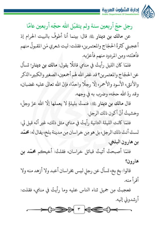 3
‫رجل‬
‫أربعني‬
ّ
‫حج‬
‫ولم‬ ‫سنة‬
‫ا‬
ً
‫اعم‬ ‫أربعني‬ ‫ه‬
ّ
‫حج‬ ‫اهلل‬ ‫ل‬
ّ
‫يتقب‬
‫عن‬
‫دينار‬ ‫بن‬ ‫مالك‬

ُ
‫أطوف‬ ‫أنا‬ ‫بينما‬ :‫قال‬
‫إذ‬ ‫الرام‬ ‫بابليت‬
ُ‫كرثة‬ ‫أعجبن‬
ّ‫الج‬
َ‫م‬ ‫شعري‬ ‫يلت‬ :‫فقلت‬ ،‫واملعتمرين‬ ‫اج‬
ُ
‫املقبول‬ ‫ن‬
‫منهم‬
ّ
‫فأهن‬
‫وم‬ ،‫ئه‬
ّ‫فأعز‬ ‫منهم‬ ‫املردود‬ ‫ن‬
‫يه‬
.
ّ‫فلم‬
ُ
‫رأيت‬ ‫الليل‬ ‫اكن‬ ‫ا‬
‫قائال‬ ‫منايم‬ ‫يف‬
:‫يقول‬
‫دينار‬ ‫بن‬ ‫مالك‬
!
‫ت‬
‫سأل‬
‫ال‬‫عن‬
‫اج‬ّ‫ج‬
‫اذلكر‬،‫والكبري‬‫الصغري‬،‫أمجعني‬‫هلم‬ ‫اهلل‬‫غفر‬‫قد‬‫واملعتمرين؟‬
ّ
‫إال‬ ،‫واألمحر‬ ‫األسود‬ ،‫واألنىث‬
‫رجال‬
‫واحد‬
‫ا‬
،
ّ
‫فإن‬
،‫غضبان‬ ‫عليه‬ ‫تعاىل‬ ‫اهلل‬
ّ
‫رد‬ ‫وقد‬
ّ‫حج‬ ‫اهلل‬
.‫وجهه‬ ‫يف‬ ‫به‬ ‫ورضب‬ ،‫ه‬
‫قال‬
‫مالك‬
‫دينار‬ ‫بن‬

ُ
‫فنمت‬ :
‫بليلة‬
ّ
‫إال‬ ‫يعملها‬ ‫ال‬
ّ‫عز‬ ‫اهلل‬
ّ
‫وجل‬
،
ُ
‫وخشيت‬
‫أن‬
‫الرجل‬ ‫ذلك‬ ‫أكون‬
.
ّ‫فلم‬
ُ
‫رأيت‬ ‫اثلانية‬ ‫الليلة‬ ‫اكنت‬ ‫ا‬
ّ
‫أن‬ ‫غري‬ ،‫ذلك‬ ‫مثل‬ ‫منايم‬ ‫يف‬
:‫يل‬ ‫قيل‬ ‫ه‬
َ
‫لست‬
َ
‫أنت‬
‫م‬‫هو‬ ‫بل‬،‫الرجل‬‫ذلك‬
‫م‬‫خراسان‬‫ن‬
:‫هل‬‫يقال‬،‫بلخ‬‫مدينة‬‫ن‬
ّ
‫حمم‬
‫د‬
‫ابلليخ‬ ‫هارون‬ ‫بن‬
.
‫ا‬ّ‫فلم‬
ُ
‫أصبحت‬
ُ
‫أتيت‬
‫قبائل‬
،‫خراسان‬
ُ
‫فقلت‬
:
‫أخيكم‬
‫د‬
ّ
‫حمم‬
‫بن‬
‫هارون‬
‫؟‬
‫قالوا‬
:
‫بخ‬
،‫بخ‬
‫تسأل‬
‫عن‬
‫رجل‬
‫ليس‬
‫خبراسان‬
‫أعبد‬
‫وال‬
‫أزهد‬
‫منه‬
‫وال‬
‫أقرأ‬
‫منه‬
.
ُ
‫فعجبت‬
‫ن‬‫م‬
‫مجيل‬
‫ثناء‬
‫انلاس‬
‫عليه‬
‫وما‬
ُ
‫رأيت‬
‫يف‬
‫منايم‬
،
‫فقلت‬
:
‫أرشدوين‬
‫إيله‬
.
 