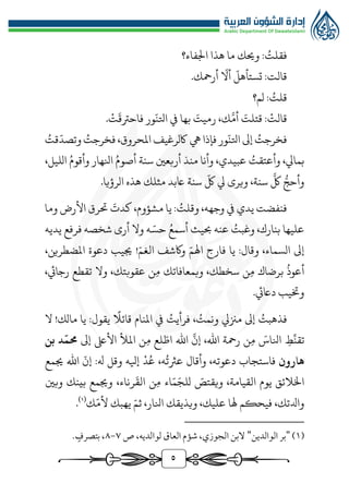 5
ُ
‫فقلت‬
‫اجلفاء؟‬ ‫هذا‬ ‫ما‬ ‫وحيك‬ :
ّ
‫تستأهل‬ :‫قالت‬
ّ
‫أال‬
.‫أرمحك‬
ُ
‫قلت‬
‫لم؟‬ :
‫قالت‬
َ
‫قتلت‬ :
َّ‫أم‬
َ
‫رميت‬ ،‫ك‬
ّ
‫اتلن‬ ‫يف‬ ‫بها‬
َ
‫فاحرتق‬ ‫ور‬
‫ت‬
.
ُ
‫فخرجت‬
ّ
‫اتلن‬ ‫إىل‬
‫يه‬ ‫فإذا‬ ‫ور‬
‫املحروق‬ ‫اكلرغيف‬
،
ُ
‫فخرجت‬
ّ
‫وتصد‬
ُ
‫قت‬
ُ
‫وأعتقت‬ ،‫بمايل‬
‫م‬ ‫وأنا‬ ،‫عبيدي‬
‫ن‬
ُ‫أصوم‬ ‫سنة‬ ‫أربعني‬ ‫ذ‬
ُ‫وأقوم‬ ‫انلهار‬
،‫الليل‬
‫ر‬‫وأحج‬
َّ
‫لك‬
ّ
‫لك‬ ‫يل‬ ‫ويرى‬ ،‫سنة‬
‫الرؤيا‬ ‫هذه‬ ‫مثلك‬ ‫اعبد‬ ‫سنة‬
.
ُ
‫وقلت‬ ،‫وجهه‬ ‫يف‬ ‫يدي‬ ‫فنفضت‬
َ
‫كدت‬ ،‫مشؤوم‬ ‫يا‬ :
‫وما‬ ‫األرض‬ ‫حترق‬
ُ
‫وغبت‬ ،‫بنارك‬ ‫عليها‬
ُ‫أسمع‬ ‫حبيث‬ ‫عنه‬
ّ‫حس‬
‫يديه‬ ‫فرفع‬ ‫شخصه‬ ‫أرى‬ ‫وال‬ ‫ه‬
ّ‫اهلم‬ ‫فارج‬ ‫يا‬ :‫وقال‬ ،‫السماء‬ ‫إىل‬
ّ‫الغم‬ ‫واكشف‬
!
،‫املضطرين‬ ‫دعوة‬ ‫جييب‬
ُ
‫أعوذ‬
‫م‬ ‫برضاك‬
‫وبم‬ ،‫سخطك‬ ‫ن‬
‫ع‬
‫م‬ ‫افاتك‬
‫وال‬ ،‫عقوبتك‬ ‫ن‬
،‫رجايئ‬ ‫تقطع‬
.‫داعيئ‬ ‫وختيب‬
ُ
‫فذهبت‬
ُ
‫ونمت‬ ‫مزنيل‬ ‫إىل‬
ُ
‫فرأيت‬ ،
‫املنا‬ ‫يف‬
‫قائال‬ ‫م‬
‫مالك‬ ‫يا‬ :‫يقول‬
!
‫ال‬
ِّ
‫تقن‬
‫ط‬
َ
‫انلاس‬
‫م‬
‫اهلل‬ ‫رمحة‬ ‫ن‬
،
َّ
‫إن‬
ّ‫اط‬ ‫اهلل‬
‫م‬ ‫لع‬
‫إىل‬ ‫األىلع‬ ‫املأل‬ ‫ن‬
ّ
‫حمم‬
‫بن‬ ‫د‬
‫هارون‬
ُ
‫عرثت‬ ‫وأقال‬ ،‫دعوته‬ ‫فاستجاب‬
،‫ه‬
‫د‬ُ‫ع‬
:‫هل‬ ‫وقل‬ ‫إيله‬
‫إ‬
ّ
‫ن‬
‫جيمع‬ ‫اهلل‬
،‫القيامة‬ ‫يوم‬ ‫اخلالئق‬
ّ
‫ويقتص‬
‫اء‬ّ‫م‬َ‫للج‬
‫ن‬‫م‬
،‫رناء‬
َ
‫الق‬
‫وبني‬ ‫بينك‬ ‫وجيمع‬
‫فيحكم‬ ،‫وادلتك‬
ّ‫ثم‬ ،‫انلار‬ ‫ويذيقك‬ ،‫عليك‬ ‫هلا‬
ّ‫ألم‬ ‫يهبك‬
‫ك‬
(
1
)
.
(
1
)
"
‫الوالدين‬ ‫بر‬
"
‫ص‬ ،‫لوالديه‬ ‫العاق‬ ‫شؤم‬ ،‫الجوزي‬ ‫البن‬
٧
-
٨
. ٍ
‫بتصرف‬ ،
 