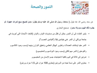 ‫والصحة‬ ‫التمور‬
‫عن‬
‫سعد‬
‫رضي‬
‫هللا‬
‫عنه‬
‫يقول‬
(
‫سمعت‬
‫رسول‬
‫هللا‬
‫صلى‬
‫هللا‬
‫عليه‬
‫وسلم‬
‫يقول‬
:
«
‫من‬
‫تصبح‬
‫سبع‬
‫تمرات‬
‫ع‬
،‫جوة‬
‫لم‬
‫يضره‬
‫ذلك‬
‫اليوم‬
‫سم‬
‫وال‬
‫سحر‬
)
.
‫صحيح‬
‫البخاري‬
•
‫والتوتر‬ ‫التوتر‬ ‫مستويات‬ ‫من‬ ‫تقلل‬ ‫أن‬ ‫يمكن‬ ‫التمور‬ ‫أن‬ ‫إلى‬ ‫العلماء‬ ‫يشير‬
(
‫التي‬ ‫األبحاث‬ ‫كشفت‬
‫في‬ ‫أجريت‬
‫بفيتامين‬ ‫غني‬ ‫التمر‬ ‫أن‬ ‫بيركلي‬ ‫جامعة‬
B
1
"(
‫العصب‬ ‫فيتامين‬
.)"
•
‫بينهما‬ ‫التوازن‬ ‫وتحقيق‬ ‫العظمي‬ ‫الهيكل‬ ‫وتطوير‬ ‫العضالت‬ ‫لوظائف‬ ‫مفيد‬ ‫التمر‬
(
‫ال‬ ‫وجود‬ ‫بسبب‬
‫كالسيوم‬
‫والفوسفور‬
)
‫للكلى‬ ‫مهم‬ ‫التمر‬
(
‫والمغنيسيوم‬ ‫البوتاسيوم‬ ‫وجود‬ ‫بسبب‬
)
•
‫المغنيسيوم‬ ‫من‬ ‫اإلنسان‬ ‫جسم‬ ‫الحتياجات‬ ‫كافية‬ ‫اليوم‬ ‫في‬ ‫ثالثة‬ ‫إلى‬ ‫تمرتين‬
.
•
‫البروتين‬ ‫من‬ ‫جيدة‬ ‫نسبة‬ ‫على‬ ‫التمر‬ ‫يحتوي‬
(
‫يحتوي‬
100
‫على‬ ‫جرام‬
1.5
‫بروتين‬ ‫جرام‬
)
 