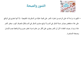 •
‫ف‬ ‫تحتوي‬ ‫أنها‬ ‫إال‬ ، ‫الطبيعية‬ ‫السكريات‬ ‫من‬ ‫عالية‬ ‫كمية‬ ‫على‬ ‫التمر‬ ‫احتواء‬ ‫من‬ ‫الرغم‬ ‫على‬ ‫أنه‬ ‫دراسة‬ ‫أظهرت‬
‫الواقع‬ ‫ي‬
‫ملحوظ‬ ‫بشكل‬ ‫الدم‬ ‫في‬ ‫السكر‬ ‫مستوى‬ ‫ترفع‬ ‫وال‬ ‫الدم‬ ‫في‬ ‫السكر‬ ‫نسبة‬ ‫بمؤشر‬ ‫منخفض‬ ‫غذاء‬ ‫على‬
.
‫اليو‬
‫التمر‬ ‫يعتبر‬ ، ‫م‬
ً‫ء‬‫ودوا‬ ً‫ء‬‫غذا‬
.
‫جس‬ ‫لرفاهية‬ ‫ضرورية‬ ‫تعتبر‬ ‫مواد‬ ‫عشرة‬ ‫من‬ ‫أكثر‬ ‫على‬ ‫يحتوي‬ ‫التمر‬ ‫أن‬ ‫اآلن‬ ‫العلماء‬ ‫يعرف‬
‫اإلنسان‬ ‫م‬
‫المستمرة‬ ‫وصحته‬
.
‫والصحة‬ ‫التمور‬
 