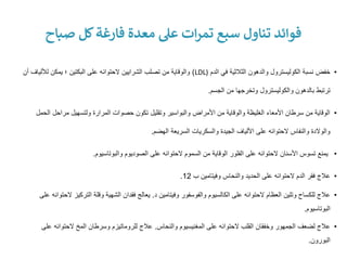 •
‫الدم‬ ‫في‬ ‫الثالثية‬ ‫والدهون‬ ‫الكوليسترول‬ ‫نسبة‬ ‫خفض‬
(
LDL
)
‫لأللي‬ ‫يمكن‬ ‫؛‬ ‫البكتين‬ ‫على‬ ‫الحتوائه‬ ‫الشرايين‬ ‫تصلب‬ ‫من‬ ‫والوقاية‬
‫أن‬ ‫اف‬
‫الجسم‬ ‫من‬ ‫وتخرجها‬ ‫والكوليسترول‬ ‫بالدهون‬ ‫ترتبط‬
.
•
‫ال‬ ‫مراحل‬ ‫ولتسهيل‬ ‫المرارة‬ ‫حصوات‬ ‫تكون‬ ‫وتقليل‬ ‫والبواسير‬ ‫األمراض‬ ‫من‬ ‫والوقاية‬ ‫الغليظة‬ ‫األمعاء‬ ‫سرطان‬ ‫من‬ ‫الوقاية‬
‫حمل‬
‫الهضم‬ ‫السريعة‬ ‫والسكريات‬ ‫الجيدة‬ ‫األلياف‬ ‫على‬ ‫الحتوائه‬ ‫والنفاس‬ ‫والوالدة‬
.
•
‫والبوتاسيوم‬ ‫الصوديوم‬ ‫على‬ ‫الحتوائه‬ ‫السموم‬ ‫من‬ ‫الوقاية‬ ‫الفلور‬ ‫على‬ ‫الحتوائه‬ ‫األسنان‬ ‫تسوس‬ ‫يمنع‬
.
•
‫ب‬ ‫وفيتامين‬ ‫والنحاس‬ ‫الحديد‬ ‫على‬ ‫الحتوائه‬ ‫الدم‬ ‫فقر‬ ‫عالج‬
12
.
•
‫د‬ ‫وفيتامين‬ ‫والفوسفور‬ ‫الكالسيوم‬ ‫على‬ ‫الحتوائه‬ ‫العظام‬ ‫وتلين‬ ‫للكساح‬ ‫عالج‬
.
‫التركي‬ ‫وقلة‬ ‫الشهية‬ ‫فقدان‬ ‫يعالج‬
‫على‬ ‫الحتوائه‬ ‫ز‬
‫البوتاسيوم‬
.
•
‫والنحاس‬ ‫المغنيسيوم‬ ‫على‬ ‫الحتوائه‬ ‫القلب‬ ‫وخفقان‬ ‫الجمهور‬ ‫لضعف‬ ‫عالج‬
.
‫ع‬ ‫الحتوائه‬ ‫المخ‬ ‫وسرطان‬ ‫للروماتيزم‬ ‫عالج‬
‫لى‬
‫البورون‬
.
‫صباح‬ ‫كل‬‫فارغة‬ ‫معدة‬ ‫عىل‬ ‫ات‬‫ر‬‫تم‬ ‫سبع‬ ‫تناول‬ ‫فوائد‬
 