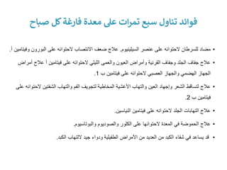 •
‫السيلينيوم‬ ‫عنصر‬ ‫على‬ ‫الحتوائه‬ ‫للسرطان‬ ‫مضاد‬
.
‫البور‬ ‫على‬ ‫الحتوائه‬ ‫االنتصاب‬ ‫ضعف‬ ‫عالج‬
‫وفيتامين‬ ‫ون‬
‫أ‬
.
•
‫فيتامين‬ ‫على‬ ‫الحتوائه‬ ‫الليلي‬ ‫والعمى‬ ‫العيون‬ ‫وأمراض‬ ‫القرنية‬ ‫وجفاف‬ ‫الجلد‬ ‫جفاف‬ ‫عالج‬
‫أ‬
‫عالج‬
‫أمراض‬
‫ب‬ ‫فيتامين‬ ‫على‬ ‫الحتوائه‬ ‫العصبي‬ ‫والجهاز‬ ‫الهضمي‬ ‫الجهاز‬
1
.
•
‫ال‬ ‫الشفتين‬ ‫والتهاب‬ ‫الفم‬ ‫لتجويف‬ ‫المخاطية‬ ‫األغشية‬ ‫والتهاب‬ ‫العين‬ ‫وإجهاد‬ ‫الشعر‬ ‫لتساقط‬ ‫عالج‬
‫على‬ ‫حتوائه‬
‫ب‬ ‫فيتامين‬
2
.
•
‫النياسين‬ ‫فيتامين‬ ‫على‬ ‫الحتوائه‬ ‫الجلد‬ ‫التهابات‬ ‫عالج‬
.
•
‫والبوتاسيوم‬ ‫والصوديوم‬ ‫الكلور‬ ‫على‬ ‫الحتوائها‬ ‫المعدة‬ ‫في‬ ‫الحموضة‬ ‫عالج‬
.
•
‫الكبد‬ ‫اللتهاب‬ ‫جيد‬ ‫ودواء‬ ‫الطفيلية‬ ‫األمراض‬ ‫من‬ ‫العديد‬ ‫من‬ ‫الكبد‬ ‫شفاء‬ ‫في‬ ‫يساعد‬ ‫قد‬
.
‫صباح‬ ‫كل‬‫فارغة‬ ‫معدة‬ ‫عىل‬ ‫ات‬‫ر‬‫تم‬ ‫سبع‬ ‫تناول‬ ‫فوائد‬
 