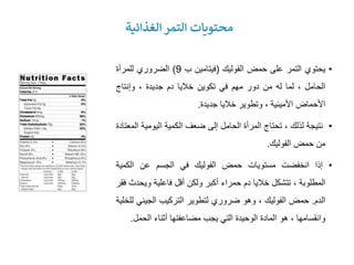 ‫الغذائية‬ ‫التمر‬ ‫محتويات‬
•
‫يحتوي‬
‫التمر‬
‫على‬
‫حمض‬
‫الفوليك‬
(
‫فيتامين‬
‫ب‬
9
)
‫الضروري‬
‫للمرأة‬
‫الحامل‬
،
‫لما‬
‫له‬
‫من‬
‫دور‬
‫مهم‬
‫في‬
‫تكوين‬
‫خاليا‬
‫دم‬
‫جديدة‬
،
‫وإنتاج‬
‫األحماض‬
‫األمينية‬
،
‫وتطوير‬
‫خاليا‬
‫جديدة‬
.
•
‫نتيجة‬
‫لذلك‬
،
‫تحتاج‬
‫المرأة‬
‫الحامل‬
‫إلى‬
‫ضعف‬
‫الكمية‬
‫اليومية‬
‫المعتادة‬
‫من‬
‫حمض‬
‫الفوليك‬
.
•
‫إذا‬
‫انخفضت‬
‫مستويات‬
‫حمض‬
‫الفوليك‬
‫في‬
‫الجسم‬
‫عن‬
‫الكمية‬
‫المطلوبة‬
،
‫تتشكل‬
‫خاليا‬
‫دم‬
‫حمراء‬
‫أكبر‬
‫ولكن‬
‫أقل‬
‫فاعلية‬
‫وي‬
‫حدث‬
‫فقر‬
‫الدم‬
.
‫حمض‬
‫الفوليك‬
،
‫وهو‬
‫ضروري‬
‫لتطوير‬
‫التركيب‬
‫الجيني‬
‫للخلية‬
‫وانقسامها‬
،
‫هو‬
‫المادة‬
‫الوحيدة‬
‫التي‬
‫يجب‬
‫مضاعفتها‬
‫أثناء‬
‫الحمل‬
.
 