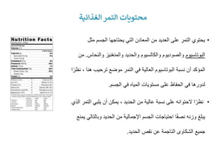 •
‫مثل‬ ‫الجسم‬ ‫يحتاجها‬ ‫التي‬ ‫المعادن‬ ‫من‬ ‫العديد‬ ‫على‬ ‫التمر‬ ‫يحتوي‬
‫البوتاسيوم‬
‫والنح‬ ‫والمنغنيز‬ ‫والحديد‬ ‫والكالسيوم‬ ‫والصوديوم‬
‫اس‬
.
‫من‬
‫ه‬ ‫ترحيب‬ ‫موضع‬ ‫التمر‬ ‫في‬ ‫العالية‬ ‫البوتاسيوم‬ ‫نسبة‬ ‫أن‬ ‫المؤكد‬
‫ا‬ً‫نظر‬ ، ‫نا‬
‫الجسم‬ ‫في‬ ‫المياه‬ ‫مستويات‬ ‫على‬ ‫الحفاظ‬ ‫في‬ ‫لدورها‬
.
•
‫ال‬ ‫يلبي‬ ‫أن‬ ‫يمكن‬ ، ‫الحديد‬ ‫من‬ ‫عالية‬ ‫نسبة‬ ‫على‬ ‫الحتوائه‬ ‫ا‬ً‫نظر‬
‫الذي‬ ‫تمر‬
‫وبالت‬ ‫الحديد‬ ‫من‬ ‫اإلجمالية‬ ‫الجسم‬ ‫احتياجات‬ ‫ا‬ً‫ف‬‫نص‬ ‫وزنه‬ ‫يبلغ‬
‫يمنع‬ ‫الي‬
‫الحديد‬ ‫نقص‬ ‫عن‬ ‫الناجمة‬ ‫الشكاوى‬ ‫جميع‬
.
‫الغذائية‬ ‫التمر‬ ‫محتويات‬
 