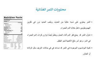•
‫التمر‬
‫يحتوي‬
‫على‬
‫نسبه‬
‫عالية‬
‫من‬
،‫الحديد‬
‫ويلعب‬
‫الحديد‬
‫دور‬
‫في‬
‫تكوين‬
‫الهيموجلوبين‬
‫داخل‬
‫خاليا‬
‫الدم‬
‫الحمراء‬
.
•
‫تناول‬
‫التمر‬
‫قد‬
‫يمنع‬
‫فقر‬
‫الدم‬
‫أثناء‬
‫الحمل‬
‫وينظم‬
‫ا‬ً‫ض‬‫أي‬
‫توازن‬
‫كرات‬
‫ال‬
‫دم‬
‫الحمراء‬
‫في‬
‫الدم‬
،
‫وهو‬
‫أمر‬
‫بالغ‬
‫األهمية‬
‫لنمو‬
‫الطفل‬
.
•
‫كمية‬
‫البوتاسيوم‬
‫الموجودة‬
‫في‬
‫التمر‬
‫قد‬
‫تساعد‬
‫في‬
‫في‬
‫حاالت‬
‫النزيف‬
‫م‬
‫ثل‬
‫الوالدة‬
‫أو‬
‫الختان‬
.
‫الغذائية‬ ‫التمر‬ ‫محتويات‬
 