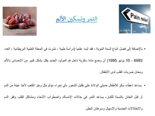 •
‫باإلضافة‬
‫إلى‬
‫فضل‬
‫اتباع‬
‫السنة‬
‫النبوية‬
،
‫فقد‬
‫ثبت‬
‫علميا‬
(
‫دراسة‬
‫طبية‬
،
‫نشرت‬
‫في‬
‫المجلة‬
‫الطبي‬
‫ة‬
‫البريطانية‬
،
‫العدد‬
6993
،
10
‫يونيو‬
1995
)
‫أن‬
‫وضع‬
‫مادة‬
‫سكرية‬
‫داخل‬
‫فم‬
‫المولود‬
‫الجديد‬
‫يقلل‬
‫بشكل‬
‫كبير‬
‫من‬
‫اإلحساس‬
‫باأل‬
‫لم‬
‫ومعدل‬
‫ضربات‬
‫القلب‬
‫لدى‬
‫األطفال‬
.
•
‫يساعد‬
‫إعطاء‬
‫سكر‬
‫لألطفال‬
‫حديثي‬
‫الوالدة‬
‫على‬
‫تقليل‬
‫الشعور‬
‫بأي‬
‫إجراء‬
‫مؤلم‬
‫مثل‬
‫وخز‬
‫الكعب‬
‫ألخذ‬
‫ع‬
‫ينة‬
‫من‬
‫الدم‬
‫أو‬
‫قبل‬
‫الختان‬
‫بالنسبة‬
،‫للكبار‬
‫يساعد‬
‫التمر‬
‫في‬
‫حاالت‬
‫اإلمساك‬
‫واضطراب‬
‫األمعاء‬
‫ومشاكل‬
‫القلب‬
‫وف‬
‫قر‬
‫الدم‬
‫واالختالالت‬
‫الجنسية‬
‫واإلسهال‬
‫وسرطان‬
‫البطن‬
‫ن‬
‫وتسكي‬ ‫التمر‬
‫األلم‬
 