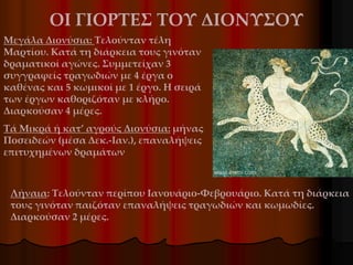 Λήναια: Τελούνταν περίπου Ιανουάριο-Φεβρουάριο. Κατά τη διάρκεια
τους γινόταν παιζόταν επαναλήψεις τραγωδιών και κωμωδίες.
Διαρκούσαν 2 μέρες.
Μεγάλα Διονύσια: Τελούνταν τέλη
Μαρτίου. Κατά τη διάρκεια τους γινόταν
δραματικοί αγώνες. Συμμετείχαν 3
συγγραφείς τραγωδιών με 4 έργα ο
καθένας και 5 κωμικοί με 1 έργο. Η σειρά
των έργων καθοριζόταν με κλήρο.
Διαρκούσαν 4 μέρες.
Τά Μικρά ή κατ’ αγρούς Διονύσια: μήνας
Ποσειδεών (μέσα Δεκ.-Ιαν.), επαναλήψεις
επιτυχημένων δραμάτων
ΟΙ ΓΙΟΡΤΕΣ ΤΟΥ ΔΙΟΝΥΣΟΥ
 