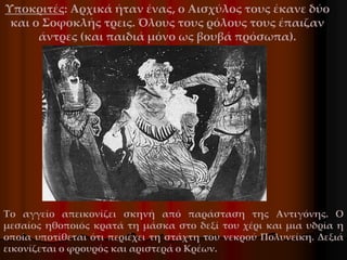 Υποκριτές: Αρχικά ήταν ένας, ο Αισχύλος τους έκανε δύο
και ο Σοφοκλής τρεις. Όλους τους ρόλους τους έπαιζαν
άντρες (και παιδιά μόνο ως βουβά πρόσωπα).
Το αγγείο απεικονίζει σκηνή από παράσταση της Αντιγόνης. Ο
μεσαίος ηθοποιός κρατά τη μάσκα στο δεξί του χέρι και μια υδρία η
οποία υποτίθεται ότι περιέχει τη στάχτη του νεκρού Πολυνείκη. Δεξιά
εικονίζεται ο φρουρός και αριστερά ο Κρέων.
 
