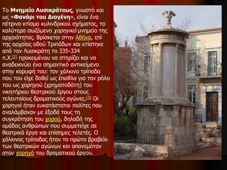 Το Μνημείο Λυσικράτους, γνωστό και
ως «Φανάρι του Διογένη», είναι ένα
πέτρινο κτίσμα κυλινδρικού σχήματος, το
καλύτερα σωζόμενο χορηγικό μνημείο της
αρχαιότητας. Βρίσκεται στην Αθήνα, επί
της αρχαίας οδού Τριπόδων και κτίστηκε
από τον Λυσικράτη το 335-334
π.Χ.[2] προκειμένου να στηρίζει και να
αναδεικνύει ένα σημαντικό αντικείμενο
στην κορυφή του: τον χάλκινο τρίποδα
που του είχε δοθεί ως έπαθλο για τον ρόλο
του ως χορηγού (χρηματοδότη) του
νικητήριου θεατρικού έργου στους
τελευταίους δραματικούς αγώνες.[3] Οι
χορηγοί ήταν ευκατάστατοι πολίτες που
αναλάμβαναν με έξοδά τους τη
συγκρότηση του χορού, δηλαδή της
ομάδας ανθρώπων που συμμετείχε σε
θεατρικά έργα και επίσημες τελετές. Ο
χάλκινος τρίποδας ήταν το πρώτο βραβείο
των θεατρικών αγώνων και απονεμόταν
στον χορηγό του δραματικού έργου.
 