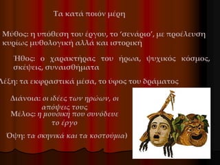 Μύθος: η υπόθεση του έργου, το ‘σενάριο’, με προέλευση
κυρίως μυθολογική αλλά και ιστορική
Ήθος: ο χαρακτήρας του ήρωα, ψυχικός κόσμος,
σκέψεις, συναισθήματα
Λέξη: τα εκφραστικά μέσα, το ύφος του δράματος
Διάνοια: οι ιδέες των ηρώων, οι
απόψεις τους
Μέλος: η μουσική που συνόδευε
το έργο
Όψη: τα σκηνικά και τα κοστούμια)
Τα κατά ποιόν μέρη
 