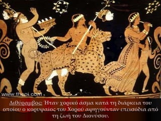 Διθύραμβος: Ήταν χορικό άσμα κατά τη διάρκεια του
οποίου ο κορυφαίος του Χορού αφηγούνταν επεισόδια από
τη ζωή του Διονύσου.
 