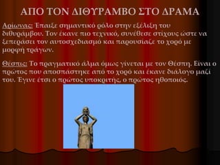 Αρίωνας: Έπαιξε σημαντικό ρόλο στην εξέλιξη του
διθυράμβου. Τον έκανε πιο τεχνικό, συνέθεσε στίχους ώστε να
ξεπεράσει τον αυτοσχεδιασμό και παρουσίαζε το χορό με
μορφή τράγων.
Θέσπις: Το πραγματικό άλμα όμως γίνεται με τον Θέσπη. Είναι ο
πρώτος που αποσπάστηκε από το χορό και έκανε διάλογο μαζί
του. Έγινε έτσι ο πρώτος υποκριτής, ο πρώτος ηθοποιός.
ΑΠΟ ΤΟΝ ΔΙΘΥΡΑΜΒΟ ΣΤΟ ΔΡΑΜΑ
 