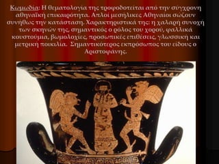 Κωμωδία: Η θεματολογία της τροφοδοτείται από την σύγχρονη
αθηναϊκή επικαιρότητα. Απλοί μεσήλικες Αθηναίοι σώζουν
συνήθως την κατάσταση. Χαρακτηριστικά της: η χαλαρή συνοχή
των σκηνών της, σημαντικός ο ρόλος του χορού, φαλλικά
κουστούμια, βωμολοχίες, προσωπικές επιθέσεις, γλωσσική και
μετρική ποικιλία. Σημαντικότερος εκπρόσωπος του είδους ο
Αριστοφάνης.
 