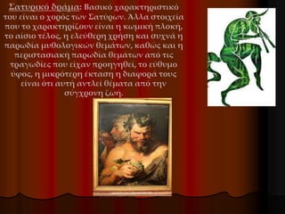Σατυρικό δράμα: Βασικό χαρακτηριστικό
του είναι ο χορός των Σατύρων. Άλλα στοιχεία
που το χαρακτηρίζουν είναι η κωμική πλοκή,
το αίσιο τέλος, η ελεύθερη χρήση και συχνά η
παρωδία μυθολογικών θεμάτων, καθώς και η
περιστασιακή παρωδία θεμάτων από τις
τραγωδίες που είχαν προηγηθεί, το εύθυμο
ύφος, η μικρότερη έκταση η διαφορά τους
είναι ότι αυτή αντλεί θέματα από την
σύγχρονη ζωή.
 