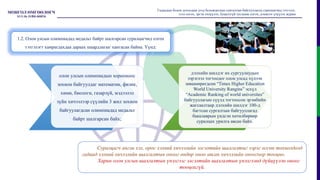 олон улсын олимпиадын хорооноос
зохион байгуулдаг математик, физик,
хими, биологи, газарзүй, мэдээлэл
зүйн хичээлээр сүүлийн 3 жил зохион
байгуулагдсан олимпиадад медальт
байрт шалгарсан байх;
дэлхийн шилдэг их сургуулиудын
зэрэглэл тогтоодог олон улсад хүлээн
зөвшөөрөгдсөн “Times Higher Education
World University Rangins” эсхүл
“Academic Ranking of world universites”
байгууллагын сүүлд тогтоосон эрэмбийн
жагсаалтаар дэлхийн шилдэг 100-д
багтсан сургалтын байгууллагад
бакалаврын үндсэн хөтөлбөрөөр
суралцах урилга авсан байх.
Гадаадын болон дотоодын дээд боловсролын сургалтын байгууллагад суралцагчид тэтгэлэг,
зээл олгох, эргэн төлүүлэх, буцалтгүй тусламж олгох, дэмжлэг үзүүлэх журам
1.2. Олон улсын олимпиадад медальт байрт шалгарсан суралцагчид олгох
тэтгэлэгт хамрагдахдаа дараах шаардлагыг хангасан байна. Үүнд:
Суралцагч англи хэл, орос хэлний хичээлийн элсэлтийн шалгалтыг зэрэг өгсөн тохиолдолд
гадаад хэлний хичээлийн шалгалтын оноог өндөр оноо авсан хичээлийн оноогоор тооцно.
Харин олон улсын шалгалтын үнэлгээг элсэлтийн шалгалтын үнэлгээнд дүйцүүлэн оноог
тооцохгүй.
 