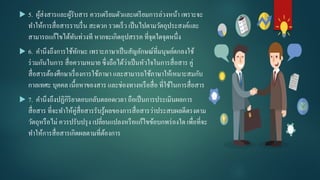 5. ผู้ส่งสารและผู้รับสาร ควรเตรียมตัวและเตรียมการล่วงหน้า เพราะจะ
ทําให้การสื่อสารราบรื่น สะดวก รวดเร็ว เป็นไปตามวัตถุประสงค์และ
สามารถแก้ไขได้ทันท่วงที หากจะเกิดอุปสรรค ที่จุดใดจุดหนึ่ง
 6. คํานึงถึงการใช้ทักษะ เพราะภาษาเป็นสัญลักษณ์ที่มนุษย์ตกลงใช้
ร่วมกันในการ สื่อความหมาย ซึ่งถือได้ว่าเป็นหัวใจในการสื่อสาร คู่
สื่อสารต้องศึกษาเรื่องการใช้ภาษา และสามารถใช้ภาษาให้เหมาะสมกับ
กาลเทศะ บุคคล เนื้อหาของสาร และช่องทางหรือสื่อ ที่ใช้ในการสื่อสาร
 7. คํานึงถึงปฏิกิริยาตอบกลับตลอดเวลา ถือเป็นการประเมินผลการ
สื่อสาร ที่จะทําให้คู่สื่อสารรับรู้ผลของการสื่อสารว่าประสบผลดีตรงตาม
วัตถุหรือไม่ ควรปรับปรุง เปลี่ยนแปลงหรือแก้ไขข้อบกพร่องใด เพื่อที่จะ
ทําให้การสื่อสารเกิดผลตามที่ต้องการ
 