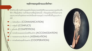 พฤติกรรมมนุษย์ตามแนวจิตวิทยา
 นักจิตวิทยาเชื่อว่าพฤติกรรมมนุษย์ส่วนใหญ่จะประพฤติปฏิบัติตามแบบแผนของกฏระเบียบหรือ
วิธีการ ที่มีอยู่ในสังคม รวมทั้งวัฒนธรรมที่มีอยู่ในสังคมนั้น ๆ ซึ่งมนุษย์ย่อมเข้าใจในสถานภาพ
และบทบาทตามที่กลุ่มสังคมคาดหวังดังนั้นพฤติกรรมมนุษย์ อาจจะเกิดขึ้นได้ในรูปแบบต่าง ๆ
ดังนี้
 1. การติดต่อสื่อสาร (COMMUNICATION)
 2. การขัดแย้ง (CONFLICT)
 3. การแข่งขัน (COMPETITION)
 4. การประนีประนอมผลประโยชน์ที่ขัดแย้งกัน (ACCOMODATION)
 5. การผสมผสานกลมกลืนเข้าหากัน (ASSIMILATION)
 6. การร่วมมือสนับสนุนซึ่งกันและกัน (COOPERATION)
 