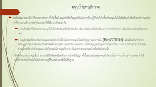 มนุษย์กับพฤติกรรม
 พฤติกรรม หมายถึง กิริยาอาการต่างๆ ที่เกิดขึ้นกับมนุษย์หรือที่มนุษย์ได้แสดง หรือปฏิกิริยาที่เกิดขึ้นกับมนุษย์เมื่อได้เผชิญกับสิ่งเร้า พฤติกรรมต่าง
ๆ ที่กล่าวมาแล้ว อาจจะจําแนกออกได้เป็น 2 ลักษณะ คือ
1. พฤติกรรมที่ไม่สามารถควบคุมได้เรียกว่า เป็นปฏิกิริยาสะท้อน เช่น การสะดุ้งเมื่อถูกเข็มแทง การกระพริบตา เมื่อมีสิ่งมากระทบกับสายตา
ฯลฯ
2. พฤติกรรมที่สามารถควบคุมและจัดระเบียบได้เนื่องจากมนุษย์มีสติปัญญา และอารมณ์ (EMOTION) เมื่อมีสิ่งเร้ามากระทบ
สติปัญญาหรืออารมณ์ จะเป็นตัวตัดสินว่า ควรจะปล่อยกิริยาใดออกไป ถ้าสติปัญญาควบคุมการปล่อยกิริยา เราเรียกว่าเป็นการกระทําตาม
ความคิดหรือ ทําด้วยสมอง แต่ถ้าอารมณ์ควบคุมเรียกว่า เป็นการทําตามอารมณ์ หรือปล่อยตามใจ
นักจิตวิทยาส่วนใหญ่เชื่อว่า อารมณ์มีอิทธิพลหรือพลังมากกว่าสติปัญญา ทั้งนี้เพราะมนุษย์ทุกคนยังมีความโลภ ความโกรธ ความหลง ทําให้
พฤติกรรมส่วนใหญ่เป็นไปตามความรู้สึกและอารมณ์เป็นพื้นฐาน
 