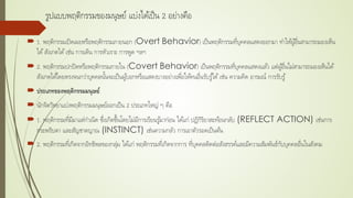รูปแบบพฤติกรรมของมนุษย์ แบ่งได้เป็น 2 อย่างคือ
 1. พฤติกรรมเปิดเผยหรือพฤติกรรมภายนอก (Overt Behavior) เป็นพฤติกรรมที่บุคคลแสดงออกมา ทําให้ผู้อื่นสามารถมองเห็น
ได้สังเกตได้เช่น การเดิน การหัวเราะ การพูด ฯลฯ
 2. พฤติกรรมปกปิดหรือพฤติกรรมภายใน (Covert Behavior) เป็นพฤติกรรมที่บุคคลแสดงแล้ว แต่ผู้อื่นไม่สามารถมองเห็นได้
สังเกตได้โดยตรงจนกว่าบุคคลนั้นจะเป็นผู้บอกหรือแสดงบางอย่างเพื่อให้คนอื่นรับรู้ได้เช่น ความคิด อารมณ์ การรับรู้
 ประเภทของพฤติกรรมมนุษย์
 นักจิตวิทยาแบ่งพฤติกรรมมนุษย์ออกเป็น 2 ประเภทใหญ่ ๆ คือ
 1. พฤติกรรมที่มีมาแต่กําเนิด ซึ่งเกิดขึ้นโดยไม่มีการเรียนรู้มาก่อน ได้แก่ ปฏิกิริยาสะท้อนกลับ (REFLECT ACTION) เช่นการ
กระพริบตา และสัญชาตญาณ (INSTINCT) เช่นความกลัว การเอาตัวรอดเป็นต้น
 2. พฤติกรรมที่เกิดจากอิทธิพลของกลุ่ม ได้แก่ พฤติกรรมที่เกิดจากการ ที่บุคคลติดต่อสังสรรค์และมีความสัมพันธ์กับบุคคลอื่นในสังคม
 