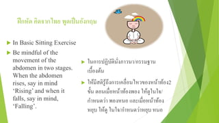 ฝึกหัด คิดจากไทย พูดเป็นอังกฤษ
 In Basic Sitting Exercise
 Be mindful of the
movement of the
abdomen in two stages.
When the abdomen
rises, say in mind
‘Rising’ and when it
falls, say in mind,
‘Falling’.
 ในการปฏิบัตินั่งภาวนา/กรรมฐาน
เบื้องต้น
 ให้มีสติรู้ถึงการเคลื่อนไหวของหน้าท้อง2
ขั้น ตอนเมื่อหน้าท้องพอง ให้ดูในใจ/
กําหนดว่า พองหนอ และเมื่อหน้าท้อง
หยุบ ให้ดู ในใจ/กําหนดว่าหยุบ หนอ
 