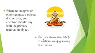  When no thoughts or
other secondary objects
distract you, your
attention should stay
with the primary
meditation object.
 เมื่อความคิดหรืออารมณ์รองทําให้ฟุ้ง
ความตั้งใจ/จดจ่อของผู้ปฏิบัติควรอยู่
กับ อารมณ์หลัก
 
