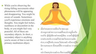  While you're observing the
rising-falling movements other
phenomena will be appearing
and disappearing. You might be
aware of sounds. Sometimes
you'll experience emotions and
thoughts. You might feel itches,
numbness or discomfort in the
body, or you might feel very
peaceful. All of these are
secondary objects. In short, a
secondary object is anything
you're aware of that is not the
primary meditation object.
 เมื่อกําหนดอาการเคลื่อนไหวพอง-ยุบ
ปรากฏการณ์/สภาวะอารมณ์อื่นจะปรากฏขั้นหรือ
หายไป. ผู้ปฏิบัติอาจกําหนดรู้เสียง. บางครั้งผู้ปฏิบัติ
อาจประสบกับ อารมณ์ไม่น่าพอใจและความคิด
ต่างๆ อาจรู้สึกคัน ชาและไม่สบายตัว หรืออาจรู้สึก
มีความสงบมาก ทั้งหมดนี้คือ อารมณ์รอง /อารมณ์
จร
กล่าวโดยสรุปอารมณ์รอง คืออารมณ์ที่ผู้ปฏิบัติรู้ตัว
 