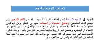 ‫تعريف‬
3
:
‫التربية‬
‫الدامجة‬
‫تخدم‬
‫اهداف‬
‫التربية‬
،‫للجميع‬
‫وتضمن‬
‫تكافؤ‬
‫الف‬
‫رص‬
‫بين‬
‫جميع‬
‫فئات‬
‫المتعلمين‬
‫وتحقيق‬
‫المساواة‬
‫واالنصاف‬
‫بينها‬
‫في‬
‫التعلم‬
.
‫وم‬
‫ن‬
،‫ثم‬
‫فهي‬
‫تعتبر‬
‫المؤسسة‬
‫التعليمية‬
‫فضاء‬
‫الستقبال‬
‫جميع‬
‫فئات‬
‫األطفال‬
‫من‬
‫دون‬
‫تمييز‬
‫او‬
‫اقصاء‬
‫او‬
،‫تهميش‬
‫وتضمن‬
‫لهم‬
‫شروط‬
‫متابعة‬
‫مسارهم‬
‫الدراسي‬
‫بنجاح‬
‫وذلك‬
‫ب‬
‫تدليل‬
‫الصعوبات‬
‫التي‬
‫تعترضهم‬
‫في‬
‫هذا‬
‫المسار‬
‫مع‬
‫مراعاة‬
‫قدراتهم‬
‫التي‬
‫يتميزو‬
‫ن‬
،‫بها‬
‫كما‬
‫تساهم‬
‫في‬
‫االرتقاء‬
‫بالمجتمع‬
‫الى‬
‫مجتمع‬
‫دامج‬
.
‫الدامجة‬ ‫التربية‬ ‫تعريف‬
 