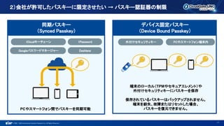 ©1993 - 2022 International Systems Research Co. All Rights Reserved.
２）会社が許可したパスキーに限定させたい → パスキー認証器の制限
17
PCやスマートフォン間でパスキーを同期可能
iCloudキーチェーン
Googleパスワードマネージャー
1Password 外付けセキュリティキー
端末のローカル（TPMやセキュアエレメント）や
外付けセキュリティキーにパスキーを保存
保存されているパスキーはバックアップされません。
端末を紛失、故障またはリセットした場合、
パスキーを復元できません。
PCやスマートフォン端末内
Dashlane
同期パスキー
（Synced Passkey）
デバイス固定パスキー
（Device Bound Passkey）
 