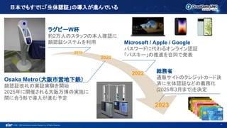 ©1993 - 2022 International Systems Research Co. All Rights Reserved.
日本でもすでに「生体認証」の導入が進んでいる
6
総務省
通販サイトのクレジットカード決
済に生体認証などの義務化
(2025年3月まで)を決定
Osaka Metro（大阪市営地下鉄）
顔認証改札の実証実験を開始
2025年に開催される大阪万博の実施に
間に合う形で導入が進む予定
Microsoft / Apple / Google
パスワードに代わるオンライン認証
「パスキー」の推進を合同で発表
ラグビーW杯
約2万人のスタッフの本人確認に
顔認証システムを利用
2019
2020
2022
2023
 