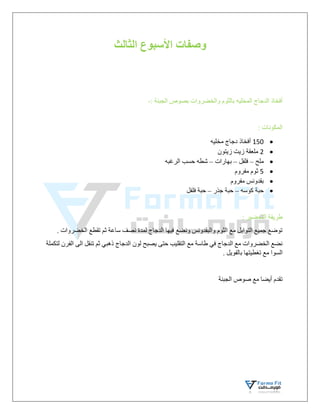 ‫الثالث‬ ‫األسبوع‬ ‫وصفات‬
‫أفخاذ‬
‫الدجاج‬
‫المخليه‬
: ‫الجبنة‬ ‫بصوص‬ ‫والخضروات‬ ‫بالثوم‬
-
: ‫المكونات‬

150
‫مخليه‬ ‫دجاج‬ ‫أفخاذ‬

2
‫زيتون‬ ‫زيت‬ ‫ملعقة‬

‫ملح‬
–
‫فلفل‬
–
‫بهارات‬
–
‫الرغبه‬ ‫حسب‬ ‫شطه‬

5
‫مفروم‬ ‫ثوم‬

‫مفروم‬ ‫بقدونس‬

‫كوسه‬ ‫حبة‬
–
‫جذر‬ ‫حبة‬
–
‫فلفل‬ ‫حبة‬
: ‫التحضير‬ ‫طريقة‬
. ‫الخضروات‬ ‫تقطع‬ ‫ثم‬ ‫ساعة‬ ‫نصف‬ ‫لمدة‬ ‫الدجاج‬ ‫فيها‬ ‫ونضع‬ ‫والبقدونس‬ ‫الثوم‬ ‫مع‬ ‫التوابل‬ ‫جميع‬ ‫توضع‬
‫لتكملة‬ ‫الفرن‬ ‫الى‬ ‫تنقل‬ ‫ثم‬ ‫ذهبي‬ ‫الدجاج‬ ‫لون‬ ‫يصبح‬ ‫حتى‬ ‫التقليب‬ ‫مع‬ ‫طاسة‬ ‫في‬ ‫الدجاج‬ ‫مع‬ ‫الخضروات‬ ‫نضع‬
‫السو‬
. ‫بالفويل‬ ‫تغطيتها‬ ‫مع‬ ‫ا‬
‫الجبنة‬ ‫صوص‬ ‫مع‬ ‫أيضا‬ ‫تقدم‬
 