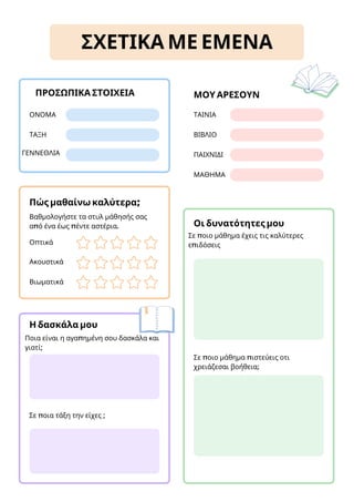 ΜΟΥ ΑΡΕΣΟΥΝ
Οπτικά
Ακουστικά
Βιωματικά
Βαθμολογήστε τα στυλ μάθησής σας
από ένα έως πέντε αστέρια.
Πώς μαθαίνω καλύτερα;
ΣΧΕΤΙΚΑ ΜΕ ΕΜΕΝΑ
ΟΝΟΜΑ
ΤΑΞΗ
ΓΕΝΝΕΘΛΙΑ
ΠΡΟΣΩΠΙΚΑ ΣΤΟΙΧΕΙΑ
ΤΑΙΝΙΑ
ΒΙΒΛΙΟ
ΠΑΙΧΝΙΔΙ
Σε ποιο μάθημα έχεις τις καλύτερες
επιδόσεις
Οι δυνατότητες μου
Ποια είναι η αγαπημένη σου δασκάλα και
γιατί;
Η δασκάλα μου
Σε ποιο μάθημα πιστεύεις οτι
χρειάζεσαι βοήθεια;
ΜΑΘΗΜΑ
Σε ποια τάξη την είχες ;
 