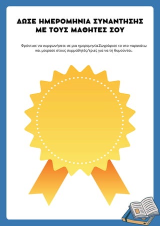 ΔΩΣΕ ΗΜΕΡΟΜΗΝΙΑ ΣΥΝΑΝΤΗΣΗΣ
ΜΕ ΤΟΥΣ ΜΑΘΗΤΕΣ ΣΟΥ
Φρόντισε να συμφωνήσετε σε μια ημερομηνία.Ζωγράφισε το στο παρακάτω
και μοιρασε στους συμμαθητές/τριες για να τη θυμούνται.
 